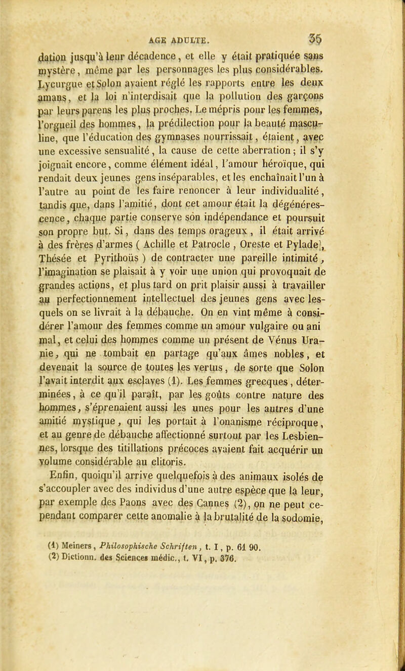 dation jusqu'à leur décadence, et elle y était pratiquée sans mystère, même par les personnages les plus considérables. Lycurgue etSolon avaient réglé les rapports entre les deux amans, et la loi n'interdisait que la pollution des garçons par leurs parens les plus proches. Le mépris pour les femmes, l'orgueil des hommes, la prédilection pour la beauté mascu- line, que l'éducation des gymnases nourrissait, étaient, avec une excessive sensualité, la cause de celte aberration ; il s'y joignait encore, comme élément idéal, l'amour héroïque, qui rendait deux jeunes gens inséparables, et les enchaînait l'un à l'autre au point de les faire renoncer à leur individualité, tandis que, dans l'amitié, dont cet amour était la dégénéres- cence, chaque partie conserve son indépendance et poursuit son propre but. Si, dans des temps orageux, il était arrivé à des frères d'armes ( Achille et Patrocle , Oreste et Pyladej, Thésée et Pyrithoùs ) de contracter une pareille intimité, l'imagination se plaisait à y voir une union qui provoquait de grandes actions, et plus tard on prit plaisir aussi à travailler jau perfectionnement intellectuel des jeunes gens avec les- quels on se livrait à la débauche. On en vint même à consi- dérer l'amour des femmes comme un amour vulgaire ou ani mal, et celui des hommes comme un présent de Vénus Ura- nie, qui ne tombait en partage qu'aux âmes nobles, et devenait la source de toutes les vertus, de sorte que Solon l'avait interdit aux esclaves (1). Les femmes grecques, déter- minées , à ce qu'il paraît, par les goûts contre nature des hommes, s'éprenaient aussi les unes pour les autres d'une amitié mystique, qui les portait à l'onanisme réciproque, et au genre de débauche affectionné surtout par les Lesbien- nes, lorsque des titillations précoces avaient fait acquérir un volume considérable au clitoris. Enfin, quoiqu'il arrive quelquefois à des animaux isolés de s'accoupler avec des individus d'une autre espèce que la leur, par exemple des Paons avec des Cannes (2), on ne peut ce- pendant comparer celte anomalie à labrutatité de la sodomie, (4) Meiners, Philosophische Schriften, t. I, p. 61 90. (2) Diclionn. des Sciencei médic, t. VI, p. 376.