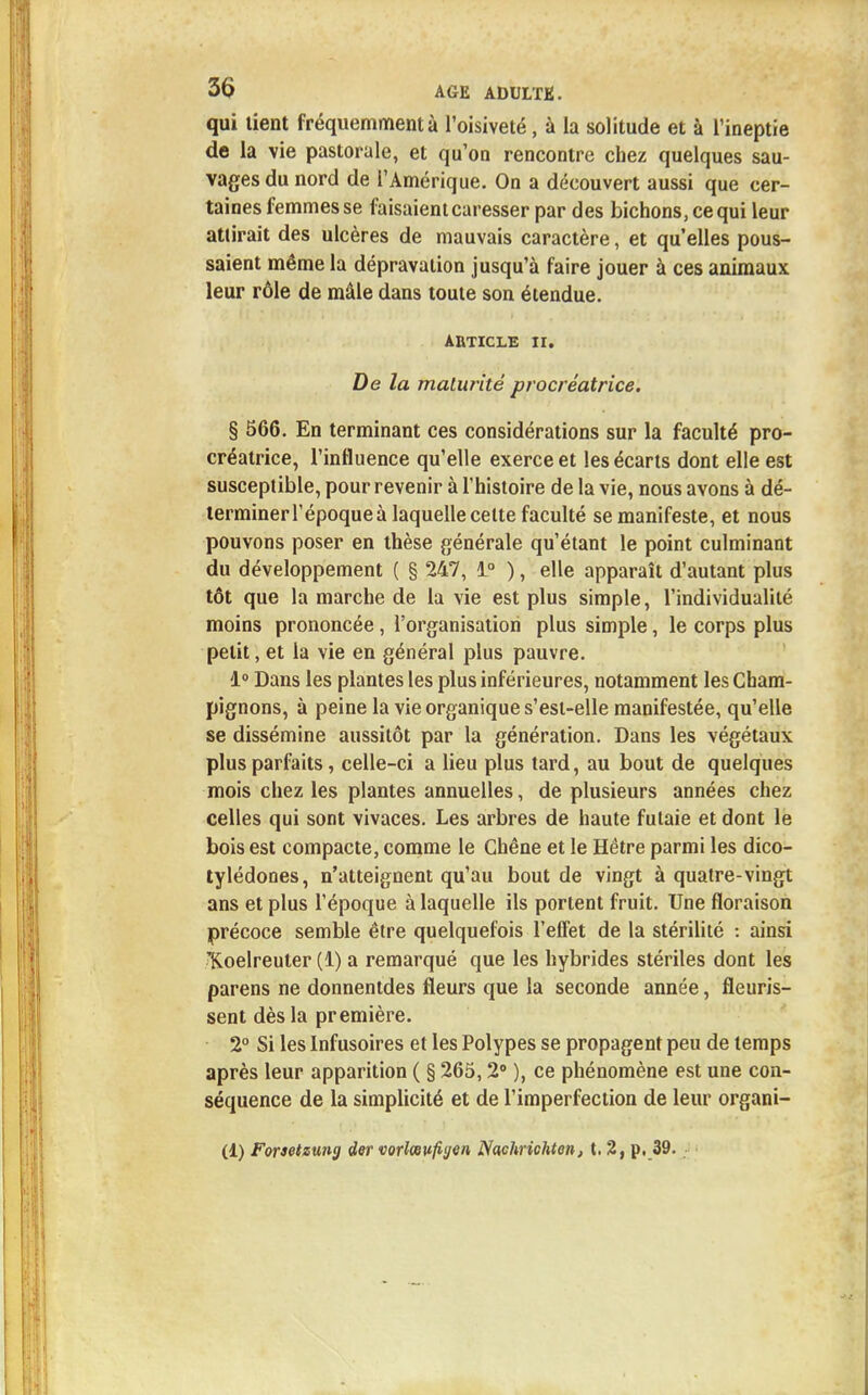 qui lient fréquemment à l'oisiveté, à la solitude et à l'ineptie de la vie pastorale, et qu'on rencontre chez quelques sau- vages du nord de l'Amérique. On a découvert aussi que cer- taines femmes se faisaient caresser par des bichons, ce qui leur attirait des ulcères de mauvais caractère, et qu'elles pous- saient même la dépravation jusqu'à faire jouer à ces animaux leur rôle de mâle dans toute son étendue. ARTICLE II. De la maturité procréatrice. § 566. En terminant ces considérations sur la faculté pro- créatrice, l'influence qu'elle exerce et les écarts dont elle est susceptible, pour revenir à l'histoire de la vie, nous avons à dé- terminer l'époque à laquelle celte faculté se manifeste, et nous pouvons poser en thèse générale qu'étant le point culminant du développement ( § 247, 1° ), elle apparaît d'autant plus tôt que la marche de la vie est plus simple, l'individualité moins prononcée, l'organisation plus simple, le corps plus petit, et la vie en général plus pauvre. 1° Dans les plantes les plus inférieures, notamment les Cham- pignons, à peine la vie organique s'esi-elle manifestée, qu'elle se dissémine aussitôt par la génération. Dans les végétaux plus parfaits, celle-ci a lieu plus tard, au bout de quelques mois chez les plantes annuelles, de plusieurs années chez celles qui sont vivaces. Les arbres de haute fulaie et dont le bois est compacte, comme le Chêne et le Hêtre parmi les dico- tylédones, n'atteignent qu'au bout de vingt à quatre-vingt ans et plus l'époque à laquelle ils portent fruit. Une floraison précoce semble être quelquefois l'effet de la stérilité : ainsi T^oelreuter (1) a remarqué que les hybrides stériles dont les parens ne donnentdes fleurs que la seconde année, fleuris- sent dès la première. 2° Si les Infusoires et les Polypes se propagent peu de temps après leur apparition ( § 265,2° ), ce phénomène est une con- séquence de la simplicité et de l'imperfection de leur organi- (1) Forsetzung der vorlœvfigen Nachriehton, t. 2, p, 39.