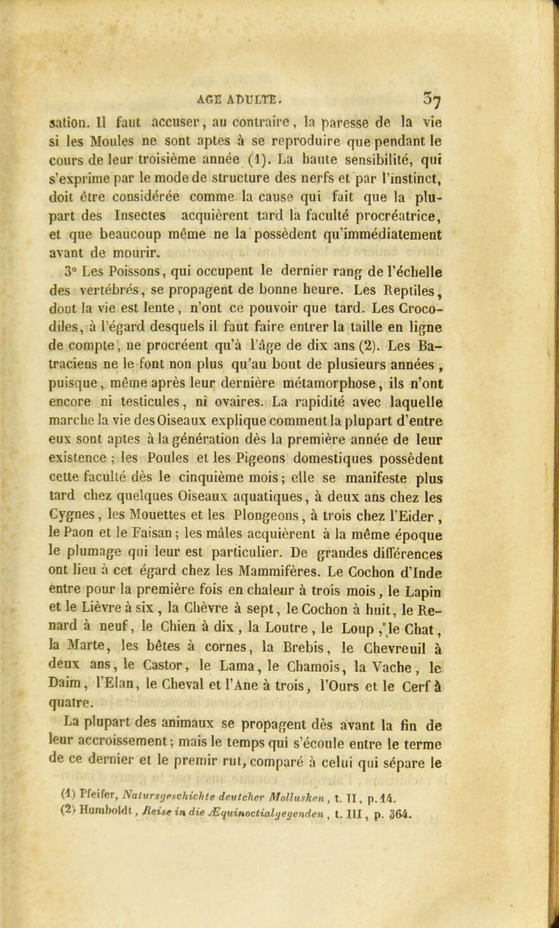 salion. Il faut accuser, au contraire, la paresse de la vie si les Moules ne sont aptes à se reproduire que pendant le cours de leur troisième année (1). La haute sensibilité, qui s'exprime par le mode de structure des nerfs et par l'instinct, doit être considérée comme la cause qui fait que la plu- part des Insectes acquièrent tard la faculté procréatrice, et que beaucoup même ne la possèdent qu'immédiatement avant de mourir. 3° Les Poissons, qui occupent le dernier rang de l'échelle des vertébrés, se propagent de bonne heure. Les Reptiles, dont la vie est lente, n'ont ce pouvoir que tard. Les Croco- diles, à l'égard desquels il faut faire entrer la taille en ligne de compte, ne procréent qu'à l'âge de dix ans (2). Les Ba- traciens ne le font non plus qu'au bout de plusieurs années , puisque, même après leur dernière métamorphose, ils n'ont encore ni testicules, ni ovaires. La rapidité avec laquelle marche la vie des Oiseaux explique comment la plupart d'entre eux sont aptes à la génération dès la première année de leur existence ; les Poules et les Pigeons domestiques possèdent cette faculté dès le cinquième mois ; elle se manifeste plus tard chez quelques Oiseaux aquatiques, à deux ans chez les Cygnes, les Mouettes et les Plongeons, à trois chez l'Eider , le Paon et !e Faisan ; les mâles acquièrent à la même époque le plumage qui leur est particulier. De grandes différences ont lieu à cet égard chez les Mammifères. Le Cochon d'Inde entre pour la première fois en chaleur à trois mois, le Lapin et le Lièvre à six, la Chèvre à sept, le Cochon à huit, le Re- nard à neuf, le Chien à dix, la Loutre, le Loup ,'\e Chat, la Marte, les bêtes à cornes, la Brebis, le Chevreuil à deux ans, le Castor, le Lama, le Chamois, la Vache, le Daim, l'Elan, le Cheval et l'Ane à trois, l'Ours et le Cerf à quatre. La plupart des animaux se propagent dès avant la fin de leur accroissement; mais le temps qui s'écoule entre le terme de ce dernier et le premir rut, comparé à celui qui sépare le (1) Pfeifer, Nalvrstjpschichte devtcher Mollusken, t. II, p. 14.