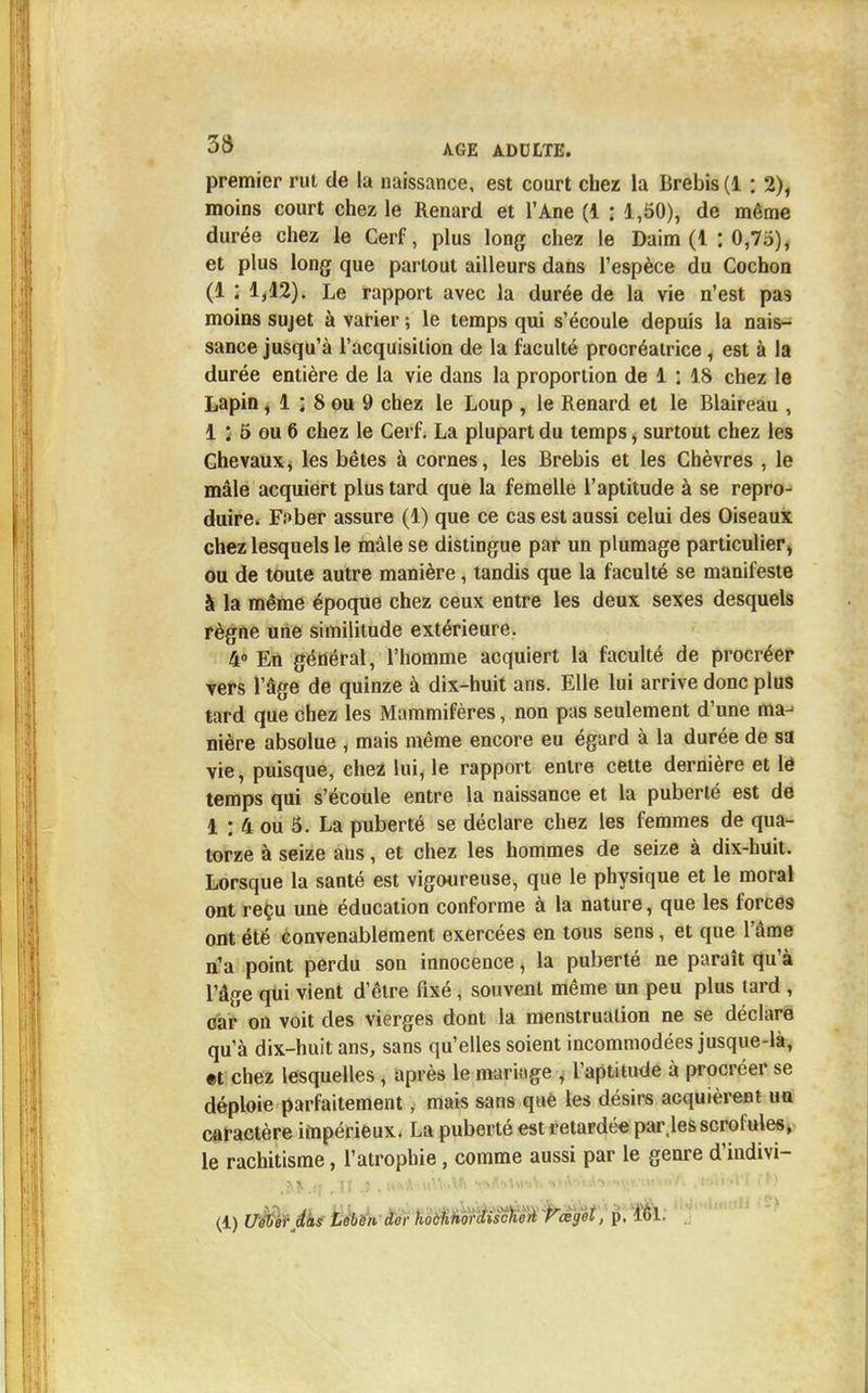 premier rut de la naissance, est court chez la Brebis (1 : 2), moins court chez le Renard et l'Ane (1 : 1,50), de même durée chez le Cerf, plus long chez le Daim (1 : 0,7o), et plus long que partout ailleurs dans l'espèce du Cochon (1 : 1,12). Le rapport avec la durée de la vie n'est pas moins sujet à varier ; le temps qui s'écoule depuis la nais- sance jusqu'à l'acquisition de la faculté procréatrice, est à la durée entière de la vie dans la proportion de 1 : 18 chez le Lapin, 1 ; 8 ou 9 chez le Loup , le Renard et le Blaireau , 1 : 5 ou 6 chez le Cerf. La plupart du temps, surtout chez les Chevaux, les bêtes à cornes, les Brebis et les Chèvres , le mâle acquiert plus tard que la femelle l'aptitude à se repro- duire. F;»ber assure (1) que ce cas est aussi celui des Oiseaux chez lesquels le mâle se distingue par un plumage particulier, ou de toute autre manière, tandis que la faculté se manifeste à la même époque chez ceux entre les deux sexes desquels règne une similitude extérieure. 4° En général, l'homme acquiert la faculté de procréer vers l'âge de quinze à dix-huit ans. Elle lui arrive donc plus tard que chez les Mammifères, non pas seulement d'une ma- nière absolue , mais même encore eu égard à la durée de sa vie, puisque, chez lui, le rapport entre cette dernière et lé temps qui s'écoule entre la naissance et la puberté est de 1 : 4 ou 5. La puberté se déclare chez les femmes de qua- torze à seize ans, et chez les hommes de seize à dix-huit. Lorsque la santé est vigoureuse, que le physique et le moral ont reçu une éducation conforme à la nature, que les forces ont été convenablement exercées en tous sens, et que l'âme n'a point perdu son innocence, la puberté ne paraît qu'à l'âge qui vient d'être fixé, souvent même un peu plus lard , car on voit des vierges dont la menstruation ne se déclare qu'à dix-huit ans, sans qu'elles soient incommodées jusque-là, et chez lesquelles, après le mariage , l'aptitude à procréer se déploie parfaitement, mais sans qtié les désirs acquièrent un caractère impérieux. La puberté est retardée par,les scrofules, le rachitisme, l'atrophie, comme aussi par le genre d'indivi- ■