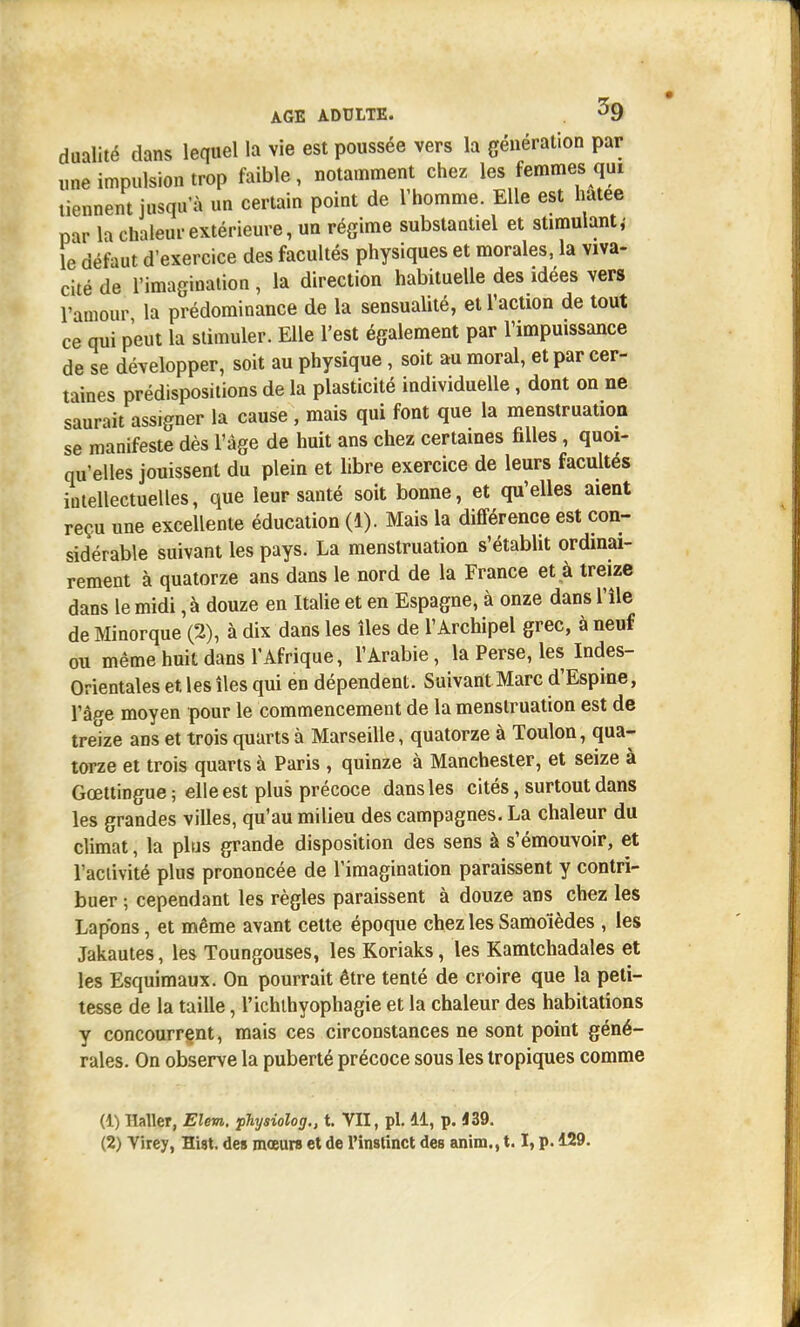 dualité dans lequel la vie est poussée vers la génération par une impulsion trop faible, notamment chez les femmes qui tiennent jusqu'à un certain point de l'homme. Elle est hatee par la chaleur extérieure, un régime substantiel et stimulant,- le défaut d'exercice des facultés physiques et morales, la viva- cité de l'imagination, la direction habituelle des idées vers l'amour la prédominance de la sensualité, et l'action de tout ce qui peut la stimuler. Elle l'est également par l'impuissance de se développer, soit au physique , soit au moral, et par cer- taines prédispositions de la plasticité individuelle, dont on ne saurait assigner la cause , mais qui font que la menstruation se manifeste dès l'âge de huit ans chez certaines filles, quoi- qu'elles jouissent du plein et libre exercice de leurs facultés intellectuelles, que leur santé soit bonne, et qu'elles aient reçu une excellente éducation (1). Mais la différence est con- sidérable suivant les pays. La menstruation s'établit ordinai- rement à quatorze ans dans le nord de la France et à treize dans le midi, à douze en Italie et en Espagne, à onze dans l'île de Minorque (2), à dix dans les îles de l'Archipel grec, à neuf ou même huit dans l'Afrique, l'Arabie, la Perse, les Indes- Orientales et les îles qui en dépendent. Suivant Marc d'Espine, l'â^e moyen pour le commencement de la menstruation est de treize ans et trois quarts à Marseille, quatorze à Toulon, qua- torze et trois quarts à Paris , quinze à Manchester, et seize à Gœttingue; elle est plus précoce dans les cités, surtout dans les grandes villes, qu'au milieu des campagnes. La chaleur du climat, la plus grande disposition des sens à s'émouvoir, et l'activité plus prononcée de l'imagination paraissent y contri- buer ; cependant les règles paraissent à douze ans chez les Lapons, et même avant cette époque chez les Samoïèdes , les Jakautes, les Toungouses, les Koriaks, les Kamtchadales et les Esquimaux. On pourrait être tenté de croire que la peti- tesse de la taille, l'ichthyophagie et la chaleur des habitations y concourront, mais ces circonstances ne sont point géné- rales. On observe la puberté précoce sous les tropiques comme (1) llaller, Elem. physiolog., t. VII, pl. 41, p. 139.