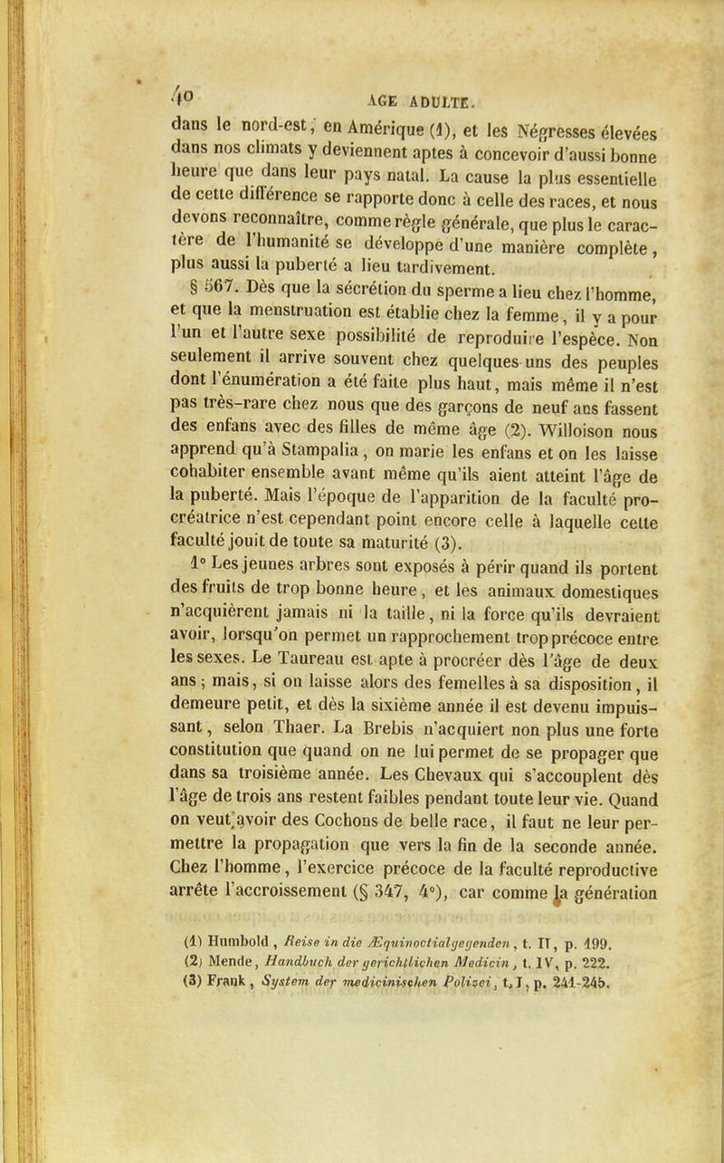 dans le nord-est, en Amérique (1), et les Négresses élevées dans nos climats y deviennent aptes à concevoir d'aussi bonne heure que dans leur pays natal. La cause la plus essentielle de cette diflérence se rapporte donc à celle des races, et nous devons reconnaître, comme règle générale, que plus le carac- tère de l'humanité se développe d'une manière complète , plus aussi la puberté a lieu tardivement. § 567. Dès que la sécrétion du sperme a lieu chez l'homme, et que la menstruation est établie chez la femme, il y a pour l'un et l'autre sexe possibilité de reproduire l'espèce. Non seulement il arrive souvent chez quelques uns des peuples dont l'énumération a été faite plus haut, mais même il n'est pas très-rare chez nous que des garçons de neuf ans fassent des enfans avec des filles de même âge (2). Willoison nous apprend qu'à Stampalia, on marie les enfans et on les laisse cohabiter ensemble avant même qu'ils aient atteint l'âge de la puberté. Mais l'époque de l'apparition de ta faculté'pro- créatrice n'est cependant point encore celle à laquelle celte faculté jouit de toute sa maturité (3). 1° Les jeunes arbres sont exposés à périr quand ils portent des fruits de trop bonne heure , et les animaux domestiques n'acquièrent jamais ni la taille, ni la force qu'ils devraient avoir, lorsqu'on permet un rapprochement trop précoce entre les sexes. Le Taureau est apte à procréer dès l'âge de deux ans ; mais, si on laisse alors des femelles à sa disposition, il demeure petit, et dès la sixième année il est devenu impuis- sant , selon Thaer. La Brebis n'acquiert non plus une forte constitution que quand on ne lui permet de se propager que dans sa troisième année. Les Chevaux qui s'accouplent dès l'âge de trois ans restent faibles pendant toute leur vie. Quand on veuf avoir des Cochons de belle race, il faut ne leur per- mettre la propagation que vers la fin de la seconde année. Chez l'homme, l'exercice précoce de la faculté reproductive arrête l'accroissement (§ 347, 4°), car comme Ja génération (1) Humbold , Reise in die jEquinociialyeijenden, t. IT, p. 199. (2) Mende, Handbuch der yerichllichen Medicin, t. IV, p. 222.