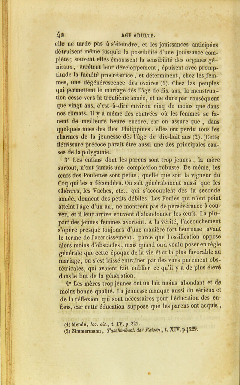 elle ne tarde pas à s'éteindre, et les jouissances anticipées détruisent même jusqu'à la possibilité d'une jouissance com- plète ; souvent elles émoussent la sensibilité des organes gé- nitaux , arrêtent leur développement, épuisent avec promp- titude la faculté procréatrice , et déterminent, chez les fem- mes, une dégénérescence des ovaires (1). Chez les peuples qui permettent le mariage dès l'âge de dix ans, la menstrua- tion cesse vers la trentième année, et ne dure par conséquent que vingt ans, c'est-à-dire environ cinq de moins que dans nos climats. Il y a même des contrées où les femmes se fa- nent de meilleure heure encore, car on assure que , dans quelques unes des îles Philippines , elles ont perdu tous les charmes de la jeunesse dès l'âge de dix-huit ans (2). '.Cette flétrissure précoce paraît être aussi une des principales cau- ses de la polygamie. 3° Les enfans dont les parens sont trop jeunes , la mère surtout, n'ont jamais une complexion robuste. De même, les œufs des Poulettes sont petits, quelle que soit la vigueur du Coq qui les a fécondées. On sait généralement aussi que les Chèvres, les Vaches, etc., qui s'accouplent dès la seconde année, donnent des petits débiles. Les Poules qui n'ont point atteint l'âge d'un an, ne montrent pas de persévérance à cou- ver, et il leur arrive souvent d'abandonner les œufs. La plu- part des jeunes femmes avortent. A la vérité, l'accouchement s'opère presque toujours d'une manière fort heureuse avant le terme de l'accroissement, parce que l'ossification oppose alors moins d'obstacles-, mais quand on a voulu poser en règle générale que cette époque de la vie était la plus favorable au mariage, on s'est laissé entraîner par des vues purement obs- tétricales, qui avaient fait oublier ce qu'il y a de plus élevé dans le but de la génération. 4° Les mères trop jeunes ont un lait moins abondant et de moins bonne qualité. La jeunesse manque aussi du sérieux et de la réflexion qui sont nécessaires pour l'éducation des en- fans, car cette éducation suppose que les parens ont acquis , (4) Mende, loc. cit., t. IV, p. 221.