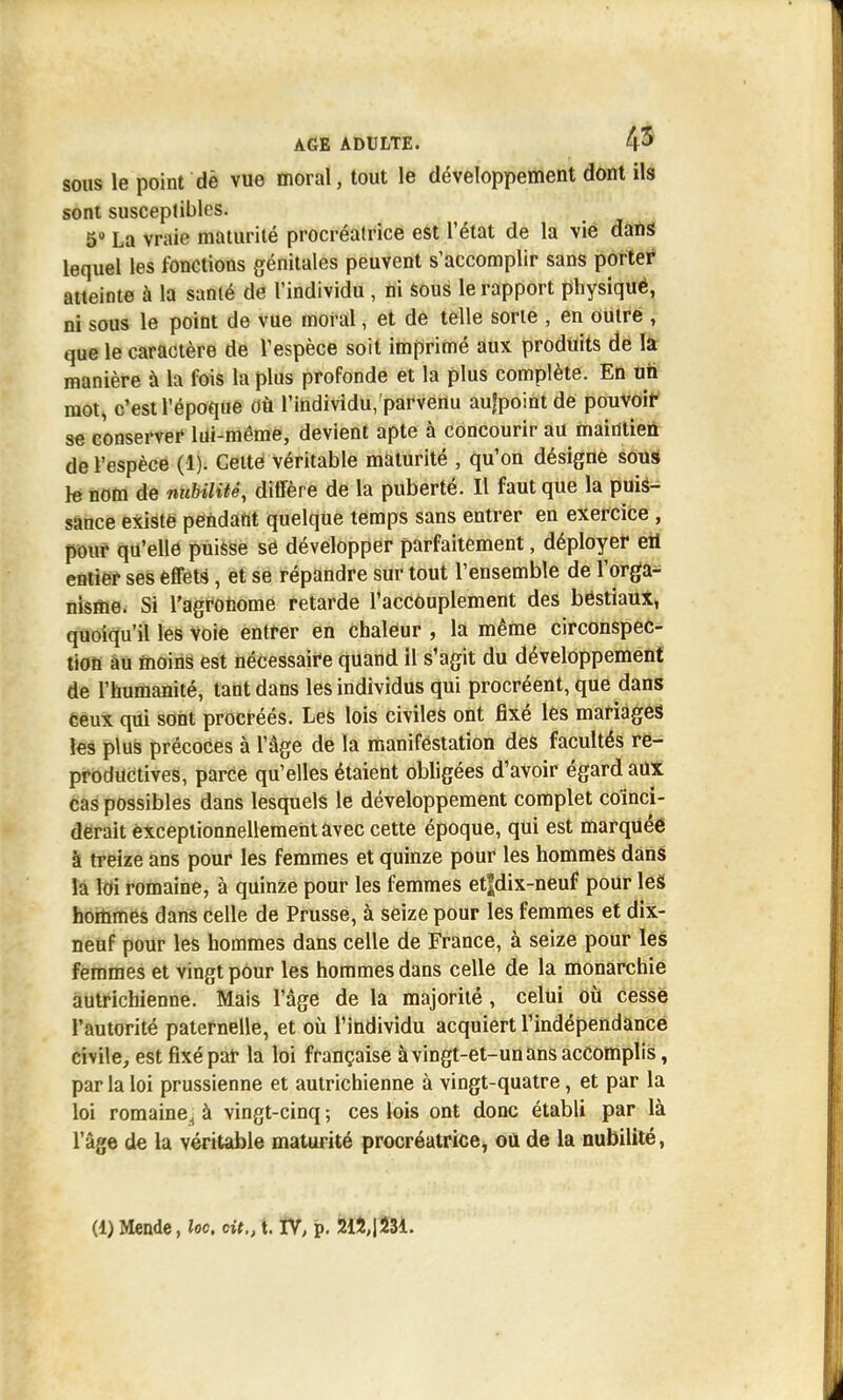 1 AGE ADULTE. 4^ sous le point dè vue moral, tout le développement dont ils sont susceptibles. 5° La vraie maturité procréatrice est l'état de la vie dans lequel les fonctions génitales peuvent s'accomplir sans porter atteinte à la sanié de l'individu , ni sous le rapport physiquë, ni sous le point de vue moral, et de telle sorte , en outre , que le caractère de l'espèce soit imprimé aux produits de la manière à la fois la plus profonde et la plus complète. En un mot, c'est l'époque Où l'individu/parvenu aufpoint de pouvoir se conserver lui-même, devient apte à concourir au maintien de l'espèce (1). Celte véritable maturité , qu'on désigne sous le nom de nubilitê, diffère de la puberté. Il faut que la puis- sance existe pendant quelque temps sans entrer en exercice , pour qu'elle puisse se développer parfaitement, déployer eii entier ses effets , et se répandre sur tout l'ensemble de l'orga- nisme. Si l'agronome retarde l'accouplement des béstiaux, quoiqu'il les voie entrer en chaleur , la même circonspec- tion au moins est nécessaife quand il s'agit du développement de l'humanité, tant dans les individus qui procréent, que dans Ceux qui sont procréés. Les lois civiles ont fixé les mariages les plus précoces à l'âge de la manifestation des facultés re- productives, parce qu'elles étaient obligées d'avoir égard aux cas possibles dans lesquels le développement complet coïnci- derait exceptionnellement avec cette époque, qui est marquée à treize ans pour les femmes et quinze pour les hommes dans la loi romaine, à quinze pour les femmes et|dix-neuf pour leS hommes dans celle de Prusse, à seize pour les femmes et dix- neuf pour les hommes dans celle de France, à seize pour les femmes et vingt pour les hommes dans celle de la monarchie autrichienne. Mais l'âge de la majorité , celui où cesse l'autorité paternelle, et où l'individu acquiert l'indépendance civile, est fixé par la loi française à vingt-et-un ans accomplis, parla loi prussienne et autrichienne à vingt-quatre, et par la loi romaine^ à vingt-cinq ; ces lois ont donc établi par là l'âge de la véritable maturité procréatrice, ou de la nubilité, (1) Mende, loc, cit., t. TV, p. 212,1231. A