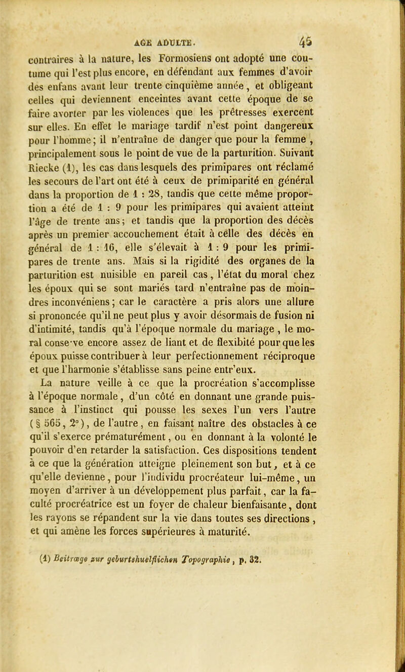 contraires à la nature, les Formosiens ont adopté une cou- tume qui l'est plus encore, en défendant aux femmes d'avoir des enfans avant leur trente cinquième année, et obligeant celles qui deviennent enceintes avant cette époque de se faire avorter par les violences que les prêtresses exercent sur elles. En effet le mariage tardif n'est point dangereux pour l'homme ; il n'entraîne de danger que pour la femme , principalement sous le point de vue de la parturition. Suivant Riecke (1), les cas dans lesquels des primipares ont réclamé les secours de l'art ont été à ceux de primiparité en général dans la proportion de 1 : 28, tandis que celte même propor- tion a été de 1 : 9 pour les primipares qui avaient atteint l'âge de trente ans ; et tandis que la proportion des décès après un premier accouchement était à celle des décès en général de 1: 16, elle s'élevait à 1:9 pour les primi- pares de trente ans. Mais si la rigidité des organes de la parturition est nuisible en pareil cas, l'état du moral chez les époux qui se sont mariés tard n'entraîne pas de moin- dres inconvéniens ; car le caractère a pris alors une allure si prononcée qu'il ne peut plus y avoir désormais de fusion ni d'intimité, tandis qu'à l'époque normale du mariage , le mo- ral conse ve encore assez de liant et de flexibité pour que les époux puisse contribuer à leur perfectionnement réciproque et que l'harmonie s'établisse sans peine entr'eux. La nature veille à ce que la procréation s'accomplisse à l'époque normale, d'un côté en donnant une grande puis- sance à l'instinct qui pousse les sexes l'un vers l'autre ( § 565, 2° ), de l'autre, en faisant naître des obstacles à ce qu'il s'exerce prématurément, ou en donnant à la volonté le pouvoir d'en retarder la satisfaction. Ces dispositions tendent à ce que la génération atteigne pleinement son but, et à ce qu'elle devienne, pour l'individu procréateur lui-même, un moyen d'arriver à un développement plus parfait, car la fa- culté procréatrice est un foyer de chaleur bienfaisante, dont les rayons se répandent sur la vie dans toutes ses directions , et qui amène les forces supérieures à maturité.