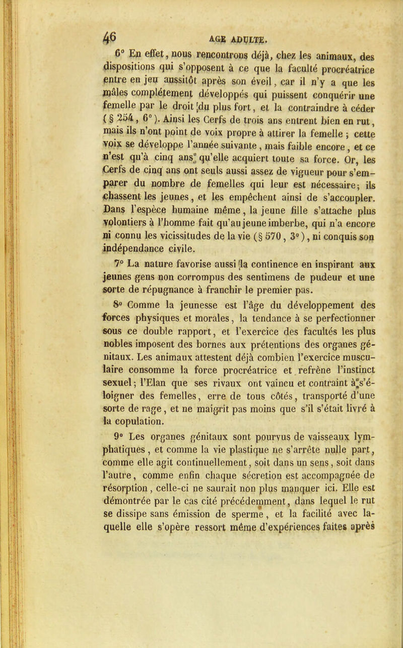 G0 En effet, nous rencontrons déjà, chez les animaux, des dispositions qui s'opposent à ce que la faculté procréatrice entre en jeu aussitôt après son éveil, car il n'y a que les mâles complètement développés qui puissent conquérir une femelle par le droit [du plus fort, et la contraindre à céder ( § 254, 6° ). Ainsi les Cerfs de trois ans entrent bien en rut, mais ils n'ont point de voix propre à attirer la femelle ; cette voix se développe l'année suivante, mais faible encore, et ce n'est qu'à cinq ans* qu'elle acquiert toute sa force. Or, les Cerfs de cinq ans ont seuls aussi assez de vigueur pour s'em- parer du nombre de femelles qui leur est nécessaire; ils chassent les jeunes, et les empêchent ainsi de s'accoupler. Dans l'espèce humaine même, la jeune fille s'attache plus volontiers à l'homme fait qu'au jeune imberbe, qui n'a encore ni connu les vicissitudes de la vie (§ 570, 3° ), ni conquis son indépendance civile. 7° La nature favorise aussi 'la continence en inspirant aux jeunes gens non corrompus des sentimens de pudeur et une sorte de répugnance à franchir le premier pas. 8° Comme la jeunesse est l'âge du développement des forces physiques et morales, la tendance à se perfectionner sous ce double rapport, et l'exercice des facultés les plus nobles imposent des bornes aux prétentions des organes gé- nitaux. Les animaux attestent déjà combien l'exercice muscu- laire consomme la force procréatrice et refrène l'instinct sexuel ; l'Elan que ses rivaux ont vaincu et contraint à's'é- loigner des femelles, erre de tous côtés, transporté d'une sorte de rage, et ne maigrit pas moins que s'il s'était livré à la copulation. 9° Les organes génitaux sont pourvus de vaisseaux lym- phatiques , et comme la vie plastique ne s'arrête nulle part. comme elle agit continuellement, soit dans un sens, soit dans l'autre, comme enfin chaque sécrétion est accompagnée de résorption, celle-ci ne saurait non plus manquer ici. Elle est démontrée par le cas cité précédemment, dans lequel le rut se dissipe sans émission de sperme, et la facilité avec la- quelle elle s'opère ressort même d'expériences faites après