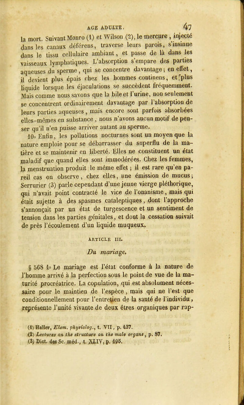 la mort. Suivant Monro (1) et Wilson (2), le mercure k injecté dans les canaux déférens, traverse leurs parois, s'insinue dans le tissu cellulaire ambiant, et passe de là dans les vaisseaux lymphatiques. L'absorption s'empare des parties aqueuses du sperme, qui se concentre davantage ; en effet, il devient plus épais chez les hommes continens, et 'plus liquide lorsque les éjaculalions se succèdent fréquemment. Mais comme nous savons que la bile et l'urine, non seulement se concentrent ordinairement davantage par l'absorption de leurs parties aqueuses, mais encore sont parfois absorbées elles-mêmes en substance, nous n'avons aucun motif de pen- ser qu'il n'en puisse arriver autant au sperme. 10° Enfin, les pollutions nocturnes sont un moyen que la nature emploie pour se débarrasser du superflu de la ma- tière et se maintenir en liberté. Elles ne constituent un état maladif que quand elles sont immodérées. Chez les femmes, la menstruation produit le même effet ; il est rare qu'en pa- reil cas on observe, chez elles, une émission de mucus ; Serrurier (3) parle cependant d'une jeune vierge pléthorique, qui n'avait point contracté le vice de l'onanisme, mais qui était sujette à des spasmes cataleptiques, dont l'approche s'annonçait par un état de turgescence et un sentiment de tension dans les parties génitales, et dont la cessation suivait de près l'écoulement d'un liquide muqueux. article m. Du mariage, § 568 1° Le mariage est l'état conforme à la nature de l'homme arrivé à la perfection sous le point de vue de la ma- turité procréatrice. La copulation, qui est absolument néces- saire pour le maintien de l'espèce, mais qui ne l'est que conditionnellement pour l'entretien de la santé de l'individu, représente l'unité vivante de deux êtres organiques par rap- (1) Haller, Elem. physiolog., t. VTI, p. 437. (2) Lectures on the structure on the maie organe, p. 87. (3) Dict. des Se. méd., t. XIIV, p. 105.