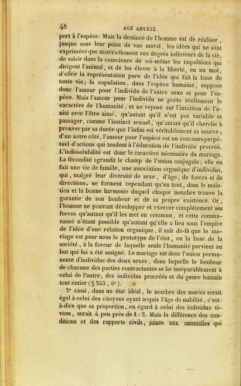 port à l'espèce. Mais la destinée de l'homme est de réaliser jusque sous leur point de vue moral, les idées qui ne son! exprimées que matériellement aux degrés inférieurs de la vie de saisir dans la conscience de soi-même les impulsions qui dirigent 1 animal, et de les élever à la liberté, en un mot, d offrir la représentation pure de l'idée qui fait la base de toute vie; la copulation, dans l'espèce humaine, suppose donc l'amour pour l'individu de l'autre sexe et pour l'es- pèce. Mais l'amour pour l'individu ne porte réellement le caractère de l'humanité, et ne repose sur l'intuition de l'u- nité avec l'être aimé, qu'autant qu'il n'est pas variable et passager, comme l'instinct sexuel, qu'autant qu'il cherche à prouver par sa durée que l'infini est véritablement sa source ; d'un autre côté, l'amour pour l'espèce est un concours perpé- tuel d'actions qui tendent à l'éducation de l'individu procréé. L'indissolubilité est donc le caractère nécessaire du mariage. La fécondité agrandit le champ de l'union conjugale ; elle en fait une vie de famille, une association organique d'individus, qui, malgré leur diversité de sexe , d'âge, de forces et de directions, ne forment cependant qu'un tout, dans le main- tien et la bonne harmonie duquel chaque membre trouve la garantie de son bonheur et de sa propre existence. Or, l'homme ne pouvant développer et exercer complètement ses forces qu'autant qu'il les met en commun, et cette commu- nauté n'étant possible qu'autant qu'elle a lieu sous l'empire de l'idée d'une relation organique, il suit de-Ià que le ma- riage est pour nous le prototype de l'état, ou la base de la société , à la faveur de laquelle seule l'humanité parvient au but qui lui a été assigné. Le mariage est donc l'union perma- nente d'individus des deux sexes , dans laquelle le bonheur de chacune des parties contractantes se lie inséparablement à celui de l'autre, des individus procréés et du genre humain tout entier (§253 , 5°). « 2° Ainsi, dans un état idéal, le nombre des mariés serait égal à celui des citoyens ayant acquis l'âge de nubilité, c'est- à-dire que sa proportion, eu égard à celui des individus vi- vans, serait à peu près de 1:2. Mais la différence des con- ditions et des rapports civils, jointe aux anomalies qui