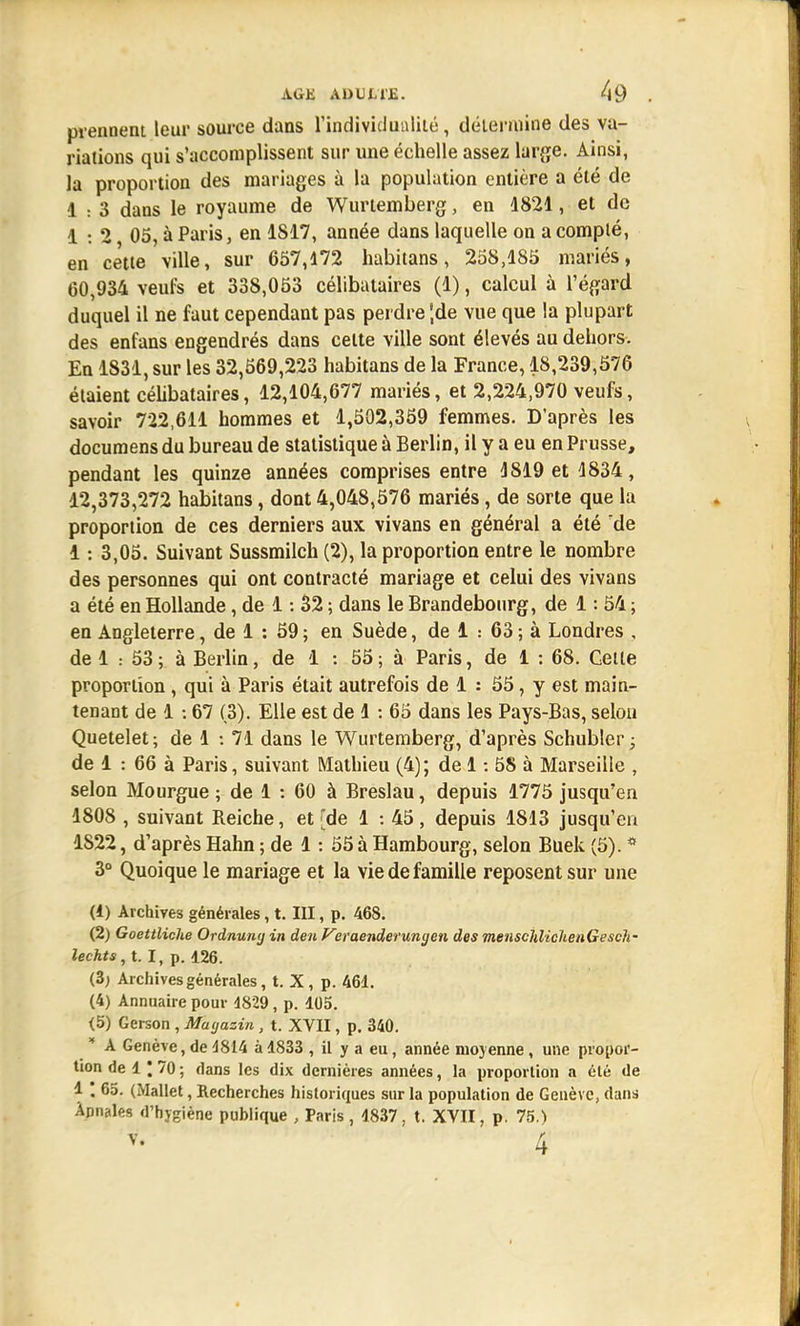 prennent leur source dans l'individualité, détermine des va- riations qui s'accomplissent sur une échelle assez large. Ainsi, la proportion des mariages à la population entière a été de 1 : 3 dans le royaume de Wurtemberg, en 4821, et de 1 •. 2 05, à Paris, en 1817, année dans laquelle on a compté, en cette ville, sur 657,172 habitans, 258,185 mariés, 60,934 veufs et 338,053 célibataires (1), calcul à l'égard duquel il ne faut cependant pas perdre *,de vue que la plupart des enfans engendrés dans celte ville sont élevés au dehors. En 1831, sur les 32,569,223 habitans de la France, 18,239,576 étaient célibataires, 12,104,677 mariés, et 2,224,970 veufs, savoir 722,611 hommes et 1,502,359 femmes. D'après les documens du bureau de statistique à Berlin, il y a eu en Prusse, pendant les quinze années comprises entre 4819 et 1834, 12,373,272 habitans, dont 4,048,576 mariés, de sorte que la proportion de ces derniers aux vivans en général a été de 1: 3,05. Suivant Sussmilch (2), la proportion entre le nombre des personnes qui ont contracté mariage et celui des vivans a été en Hollande, de 1: 32 ; dans le Brandebourg, de 1: 54 ; en Angleterre, de 1 : 59 ; en Suède, de 1 : 63 ; à Londres , de 1 53; à Berlin, de 1 : 55; à Paris, de 1 : 68. Cette proportion , qui à Paris était autrefois de 4. : 55, y est main- tenant de 1 67 (3). Elle est de 4 : 65 dans les Pays-Bas, selon Quetelet; de 1 : 71 dans le Wurtemberg, d'après Schubler; de 1 : 66 à Paris, suivant Mathieu (4); de 1: 5S à Marseille , selon Mourgue ; de 1 : 60 à Breslau, depuis 1775 jusqu'en 1808 , suivant Reiche, et [de 1 : 45, depuis 1813 jusqu'en 1822, d'après Hahn ; de 4 : 55 à Hambourg, selon Buek (5). * 3° Quoique le mariage et la vie de famille reposent sur une (1) Archives générales, t. III, p. 468. (2) Goettliche Ordnuny in de/t Vsraenderungen des menschlicheiiGesch- lechts,t. I, p. 126. (3; Archives générales, t. X, p. 461. (4) Annuaire pour 1829, p. 105. <5) Gerson , Magasin , t. XVII, p. 340. * A Genève, de 4814 à 1833 , il y a eu, année moyenne, une propor- tion de 1 ; 70 ; dans les dix dernières années, la proportion a été de 1 ' 65. (Mallet, Recherches historiques sur la population de Genève, dans Annales d'hygiène publique , Paris , 1837, t. XVII, p. 75.)