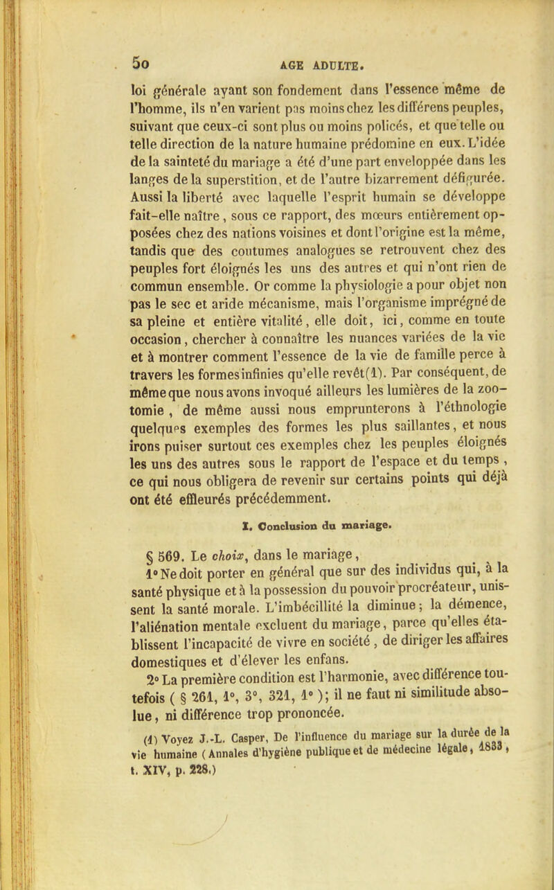 loi générale ayant son fondement dans l'essence même de l'homme, ils n'en varient pas moins chez lesdifférens peuples, suivant que ceux-ci sont plus ou moins policés, et que telle ou telle direction de la nature humaine prédomine en eux. L'idée delà sainteté du mariage a été d'une part enveloppée dans les langes delà superstition, et de l'autre bizarrement défigurée. Aussi la liberté avec laquelle l'esprit humain se développe fait-elle naître, sous ce rapport, des mœurs entièrement op- posées chez des nations voisines et dont l'origine est la même, tandis que des coutumes analogues se retrouvent chez des peuples fort éloignés les uns des autres et qui n'ont rien de commun ensemble. Or comme la physiologie a pour objet non pas le sec et aride mécanisme, mais l'organisme imprégné de sa pleine et entière vitalité, elle doit, ici, comme en toute occasion, chercher à connaître les nuances variées de la vie et à montrer comment l'essence de la vie de famille perce à travers les formes infinies qu'elle revét(l). Par conséquent, de même que nous avons invoqué ailleurs les lumières de la zoo- tomie , de même aussi nous emprunterons à l'ethnologie quelqups exemples des formes les plus saillantes, et nous irons puiser surtout ces exemples chez les peuples éloignés les uns des autres sous le rapport de l'espace et du temps , ce qui nous obligera de revenir sur certains points qui déjà ont été effleurés précédemment. X. Conclusion du mariage. § 569. Le choix, dans le mariage, 1° Ne doit porter en général que sur des individus qui, à la santé physique et à la possession du pouvoir procréateur, unis- sent la santé morale. L'imbécillité la diminue -, la démence, l'aliénation mentale excluent du mariage, parce qu'elles éta- blissent l'incapacité de vivre en société , de diriger les affaires domestiques et d'élever les enfans. 2° La première condition est l'harmonie, avec différence tou- tefois ( § 261, 1°, 3°, 321, Ie ); il ne faut ni similitude abso- lue , ni différence trop prononcée. (4) Voyez J.-L. Casper, De l'influence du mariage sur la durée de là vie humaine (Annales d'hygiène publique et de médecine légale, 1833 , t. XIV, p. 228.)