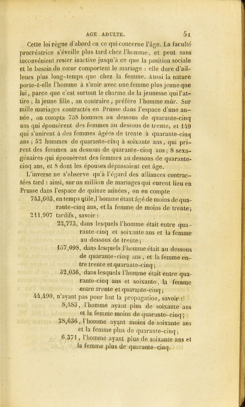 Cette loi règne d'abord on ce qui concerne l'âge. La faculté procréatrice s'éveille plus tard chez l'homme, et peut sans inconvénient rester inactive jusqu'à ce que la position sociale et le besoin du cœur comportent le mariage : elle dure d'ail- leurs plus long-temps que chez la femme. Aussi la nature porte-t-elle l'homme à s'unir avec une femme plus jeune que lui, parce que c'est surtout le charme de la jeunesse qui l'at- tire ; la jeune fille , au contraire, préfère l'homme mûr. Sur mille mariages contractés en Prusse dans l'espace d'une an- née , on compta 758 hommes au dessous de quarante-cinq ans qui épousèrent des femmes au dessous de trente, et 149 qui s'unirent à des femmes âgées de trente à quarante-cinq ans ; 52 hommes de quarante-cinq à soixante ans, qui pri- rent des femmes au dessous de quarante-cinq ans ; 8 sexa- génaires qui épousèrent des femmes au dessous de quarante- cinq ans, et 8 dont les épouses dépassaient cet âge. L'inverse ne s'observe qu'à l'égard des alliances contrac- tées tard : ainsi, sur un million de mariages qui eurent lieu en Prusse dans l'espace de quinze années, on en compte 743,603, en temps ijtile,l'homme étant âgé de moins de qua- rante-cinq ans, et la femme de moins de trente; 211,907 tardifs, savoir: 22,773, dans lesquels l'homme était entre qua- rante-cinq et soixante ans et la femme au dessous de trente ; 157,098, dans lesquels l'homme était au dessous de quarante-cinq ans , et la femme en- tre trente et quarante-cinq; 32,036, dans lesquels l'homme était entre qua- rante-cinq ans et soixante, la femme entre trente et quarante-cinq; 44,490, n'ayant pas pour but la propagation, savoir :! 8,483, l'homme ayant plus de soixante ans et la femme moins de quarante-cinq; 28,636, l'homme ayant moins de soixante ans et la femme plus de quarante-cinq ; 6.371, l'homme ayant plus de soixante ans et la femme plus de quarante- cinq.