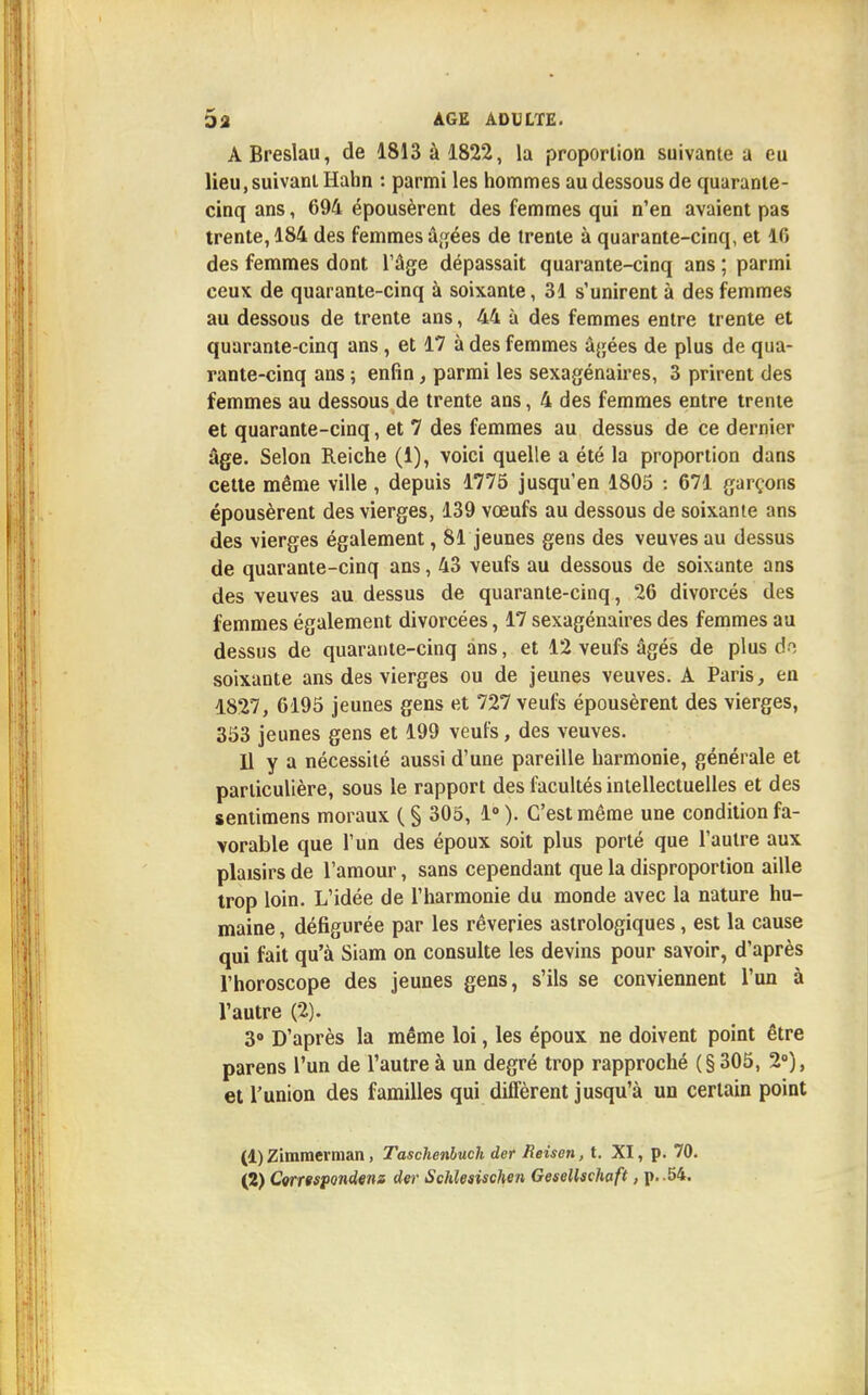 ABreslau, de 1813 à 1822, la proportion suivante a eu lieu, suivant Hahn : parmi les hommes au dessous de quarante- cinq ans, 694 épousèrent des femmes qui n'en avaient pas trente, 184 des femmes âgées de trente à quarante-cinq, et 16 des femmes dont l'âge dépassait quarante-cinq ans ; parmi ceux de quarante-cinq à soixante, 31 s'unirent à des femmes au dessous de trente ans, 44 à des femmes entre trente et quarante-cinq ans , et 17 à des femmes âgées de plus de qua- rante-cinq ans ; enfin, parmi les sexagénaires, 3 prirent des femmes au dessous de trente ans, 4 des femmes entre trente et quarante-cinq, et 7 des femmes au dessus de ce dernier âge. Selon Reiche (1), voici quelle a été la proportion dans cette même ville, depuis 1775 jusqu'en 1805 : 671 garçons épousèrent des vierges, 139 vœufs au dessous de soixante ans des vierges également, 81 jeunes gens des veuves au dessus de quarante-cinq ans, 43 veufs au dessous de soixante ans des veuves au dessus de quarante-cinq, 26 divorcés des femmes également divorcées, 17 sexagénaires des femmes au dessus de quarante-cinq ans, et 12 veufs âgés de plus do soixante ans des vierges ou de jeunes veuves. A Paris, en 1827, 6195 jeunes gens et 727 veufs épousèrent des vierges, 353 jeunes gens et 199 veufs, des veuves. Il y a nécessité aussi d'une pareille harmonie, générale et particulière, sous le rapport des facultés intellectuelles et des sentimens moraux (§ 305, 1°). C'est même une condition fa- vorable que l'un des époux soit plus porté que l'autre aux plaisirs de l'amour, sans cependant que la disproportion aille trop loin. L'idée de l'harmonie du monde avec la nature hu- maine , défigurée par les rêveries astrologiques, est la cause qui fait qu'à Siam on consulte les devins pour savoir, d'après l'horoscope des jeunes gens, s'ils se conviennent l'un à l'autre (2). 3° D'après la même loi, les époux ne doivent point être parens l'un de l'autre à un degré trop rapproché (§305, 2°), et l'union des familles qui diffèrent jusqu'à un certain point (1) Zimmerman, Taschenbuch der Reisen, t. XI, p. 70. (2) Correspondent der Schleaischen Gesellschaft, p. .54.