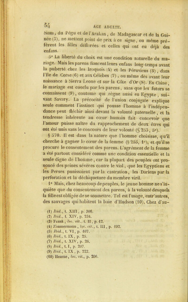 Shm, du Pégu et de l'Arakan, de Madagascar et de la Gui- née (3), ne mettent point de prix à ce signe, ou même pré- fèrent les filles déflorées et celles qui ont eu déjà des enfans. 5° La liberté du choix est une condition naturelle du ma- riage. Mais les parens fiancent leurs enfans long-temps avant la puberté chez les Iroquois (4) et les Péruviens (5), dans l'île de Corse (6) et aux Célèbes (7), ou même dès avant leur naissance à Sierra Leone et sur la Côte d'Or (8). En Chine le mariage est conclu par les parens, sans que les futurs sè connaissent (9), coutume qui règne aussi en Egypte , sui- vant Savary. La précocité de l'union conjugale explique seule comment l'instinct qui pousse l'homme à l'indépen- dance peut fléchir ainsi devant la volonté paternelle, et la tendresse inhérente au cœur humain fait concevoir que l'amour puisse naître du rapprochement de deux êtres qui ont été unis sans le concours de leur volonté (§ 253, 5°). § 570. Il est dans la nature que l'homme choisisse, qu'il cherche à gagner le cœur de la femme (§ 255, 1°), et qu'il se procure le consentement des parens. L'agrément de la femme a été partout considéré comme une condition essentielle et la seule digne de l'homme, car la plupart des peuples ont pro- noncé des peines sévères contre le viol, que les Egyptiens et les Perses punissaient par la castration, les Dariens par la perforation et la déchiqueture du membre viril. 1° Mais, chez beaucoup de peuples, le jeune homme ne s'in- quiète que du consentement des parens, à la volonté desquels la fille est obligée de se soumettre. Tel est l'usage, entr'autres, des sauvages qui habitent la baie d'Hudson (10). Chez d'au- (1) Ibid., t. XIII, p. 306. (2) Ibid., t. XIV, p. 234. (3) Frank, loc. cit., t. II, p. 12. (4) Zimmermann , lac. cit., t. III, p. 192. (5) Ibid., t. VI, p. 107. (6) Ibid., t. IX, p. 25. (7) Ibid., t. XIV, p. 26. (8) Ibid., 1.1, p. 207. (9) Ibid., t. IX, p. 222. (10) Hearne, loc, cit., p. 206.