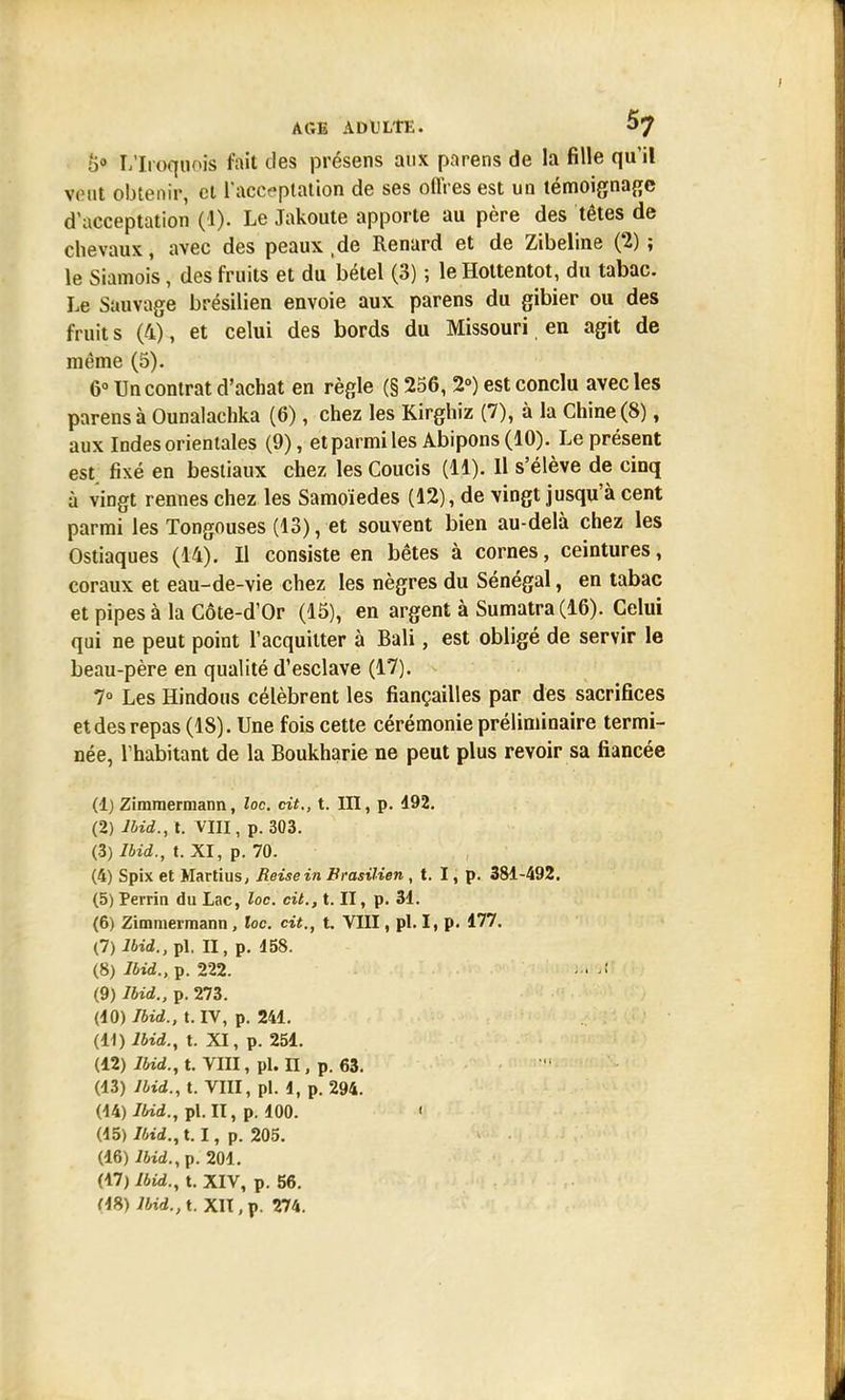 5° L'Iroquoîs fait des présens aux parens de la fille qu'il veut obtenir, et l'acceptation de ses offres est un témoignage d'acceptation (1). Le Jakoute apporte au père des têtes de chevaux, avec des peaux.de Renard et de Zibeline (2); le Siamois, des fruits et du bétel (3) ; leHottentot, du tabac. Le Sauvage brésilien envoie aux parens du gibier ou des fruit s (4), et celui des bords du Missouri en agit de même (5). 6° Un contrat d'achat en règle (§ 256, 2°) est conclu avec les parens à Ounalachka (6), chez les Kirghiz (7), à la Chine (8), aux Indes orientales (9), etparmiles Abipons (10). Le présent est fixé en bestiaux chez les Coucis (11). H s'élève de cinq à vingt rennes chez les Samoïedes (12), de vingt jusqu'à cent parmi les Tongouses (13), et souvent bien au-delà chez les Ostiaques (14). Il consiste en bêtes à cornes, ceintures, coraux et eau-de-vie chez les nègres du Sénégal, en tabac et pipes à la Côte-d'Or (15), en argent à Sumatra (16). Celui qui ne peut point l'acquitter à Bali, est obligé de servir le beau-père en qualité d'esclave (17). 7° Les Hindous célèbrent les fiançailles par des sacrifices et des repas (18). Une fois cette cérémonie préliminaire termi- née, l'habitant de la Boukharie ne peut plus revoir sa fiancée (1) Zimmermann, loc. cit., t. III, p. 492. (2) Ihid., t. Vin, p. 303. (3) Ibid., t. XI, p. 70. (4) Spix et Martius, Reisein Brasilien , t. I, p. 381-492. (5) Perrin du Lac, loc. cit., t. II, p. 31. (6) Zimmermann, loc. cit., t. VIII, pl. I, p. 177. (7) Ibid., pl. II, p. 158. (8) Ibid.,?. 222. - • (9) Ibid., p. 273. (10) Ibid., t. IV, p. 241. (11) Ibid., t. XI, p. 251. (12) Ibid., t. VIII, pl. n , p. 63. (13) Ibid., t. VIII, pl. i, p. 294. (14) Ibid., pl. II, p. 100. 1 (45) Ibid., 1.1, p. 205. (16) Ibid.,v. 204. (47) Ibid., t. XIV, p. 56.