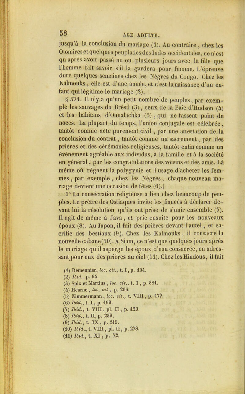 jusqu'à la conclusion du mariage (1). Au contraire , chez les Oiomireset quelques peuplades des Indes occidentales, ce n'est qu'après avoir passé un ou plusieurs jours avec la fille que l'homme fait savoir s'il la gardera pour femme. L'épreuve dure quelques semaines chez les Nègres du Congo. Chez les Kalmouks , elle est d'une année, et c'est la naissance d'un en- fant qui légitime le mariage (2). § 571. Il n'y a qu'un petit nombre de peuples, par exem- ple les sauvages du Brésil (3), ceux de la Baie d'Hudson (4) et les habilans d'Ounalachka (5) , qui ne fassent point de noces. La plupart du temps, l'union conjugale est célébrée, tantôt comme acte purement civil, par une attestation de la conclusion du contrat, tantôt comme un sacrement, par des prières et des cérémonies religieuses, tantôt enfin comme un événement agréable aux individus, à la famille et à la société en général, par les congratulations des voisins et des amis. Là même où régnent la polygynie et l'usage d'acheter les fem- mes , par exemple, chez les Nègres, chaque nouveau ma- riage devient une occasion de fêtes (6).j 1° La consécration religieuse a lieu chez beaucoup de peu- ples. Le prêtre des Ostiaques invite les fiancés à déclarer de- vant lui la résolution qu'ils ont prise de s'unir ensemble (7). Il agit de même à Java, et prie ensuite pour les nouveaux époux (8). Au Japon, il fait des prières devant l'autel, et sa- crifie des bestiaux (9). Chez les Kalmouks, il consacre la nouvelle cabane (10). A Siam, ce n'est que quelques jours après le mariage qu'il asperge les époux d'eau consacrée, en adres- sant pour eux des prières au ciel (11). Chez les Hindous, il fait (4) Demeunier, loc. cit., 1.1, p. 104. (2) Ibid., p. 94. (3) Spix et Martius, loc. cit., t. I, p. 381. (4) Hearne , loc. cit., p. 206. (5) Zimmermann, loc. cit., t. VIII, p. 177. (6) Ibid., 1.1, p. 499. (7) Ibid., t. VIII, pl. II, p. 120. (8) Ibid., t. II, p. 239. (9) Ibid., t. IX , p. 215. (40) Ibid., t. VIII, pl. II, p. 278.