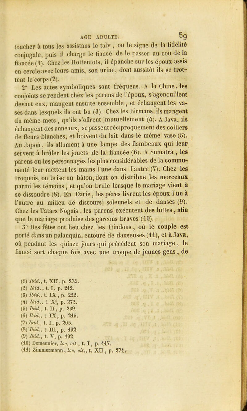 toucher à tous les assistans le taly , ou le signe de la fidélité conjugale, puis il charge le fiancé de le passer au cou de la fiancée (1). Chez les Hoitentots, il épanche sur les époux assis en cercle avec leurs amis, son urine, dont aussitôt ils se frot- tent le corps (2). 2a Les actes symboliques sont fréquens. A la Chiné, les conjoints se rendent chez les parens de l'époux, s'agenouillent devant eux, mangent ensuite ensemble , et échangent les va- ses dans lesquels ils ont bu (3). Chez les Birmans, ils mangent du même mets , qu'ils s'offrent mutuellement (4). A Java, ils échangent des anneaux, se passent réciproquement des colliers de fleurs blanches, et boivent du lait dans le même vase (5). Au Japon, ils allument à une lampe des flambeaux qui leur servent à brûler les jouets de la fiancée (6). A Sumatra , les parens ou les personnages les plus considérables de la commu- nauté leur mettent les mains l'une dans l'autre (7). Chez les Iroquois, on brise un bâton, dont on distribue les morceaux parmi les témoins, et qu'on brûle lorsque le mariage vient à se dissoudre (8). En Darie, les pères livrent les époux l'un à l'autre au milieu de discours] solennels et de danses (9). Chez les Tatars Nogais , les parens exécutent des luttes, afin que le mariage produise des garçons braves (10). 3° Des fêtes ont lieu chez les Hindous, où le couple est porté dans un palanquin, entouré de danseuses (11), et à Java, où pendant les quinze jours qui précèdent son mariage , le fiancé sort chaque fois avec une troupe de jeunes gens, de (1) Ibid.,t. XII, p. 274. (2) IMd.t t. I, p. 212. (3) Ibid., t. IX, p. 222. (4) Ibid., t. Xj, p. 272. (5) Ibid., t. II, p. 239. (6) Ibid., t. IX, p. 215. <J)Ibid., t. I, p. 205. (8) Ibid., t. m, p. 192. (9) Ibid., t. V, p. 192. (10) Demennier, loc. cit., t. I, p. 117.