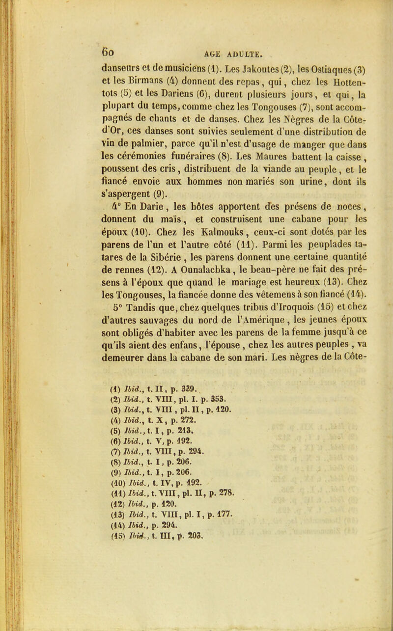 danseurs et de musiciens (1). Les Jakoutes (2), les Osliaques (3) et les Birmans (4) donnent des repas, qui, chez les Hotten- tots (5) et les Dariens (C), durent plusieurs jours, et qui, la plupart du temps, comme chez les Tongouses (7), sont accom- pagnés de chants et de danses. Chez les Nègres de la Côte- d'Or, ces danses sont suivies seulement d'une distribution de vin de palmier, parce qu'il n'est d'usage de manger que dans les cérémonies funéraires (8). Les Maures battent la caisse , poussent des cris, distribuent de la viande au peuple, et le fiancé envoie aux hommes non mariés son urine, dont ils s'aspergent (9). 4° En Darie , les hôtes apportent dès présens de noces , donnent du maïs, et construisent une cabane pour les époux (10). Chez les Kalmouks, ceux-ci sont dotés par les parens de l'un et l'autre côté (11). Parmi les peuplades ta- tares de la Sibérie , les parens donnent une certaine quantité de rennes (12). A Ounalacbka, le beau-père ne fait des pré- sens à l'époux que quand le mariage est heureux (13). Chez les Tongouses, la fiancée donne des vêlemens à son fiancé (14). 5° Tandis que, chez quelques tribus d'Iroquois (15) et chez d'autres sauvages du nord de l'Amérique , les jeunes époux sont obligés d'habiter avec les parens de la femme jusqu'à ce qu'ils aient des enfans, l'épouse, chez les autres peuples , va demeurer dans la cabane de son mari. Les nègres de la Côte- (1) lUd., t.Il, p. 339. (2) Ibid., t. VIII, pl. I. p. 353. (3) Ibid., t. VIII, pl. II, p. 120. (4) lbid., t. X, p. 272. (5) Ibid., 1.1, p. 213. (6) Ibid., t. V, p. 192. (I) Ibid., t. VIII, p. 294. (8) Ibid., t. I, p. 206. (9) Ibid., t. I, p. 206. (10) Ibid., t. IV, p. 192. (II) Ibid., t. VIII, pl. II, p. 278. (12) Ibid., p. 120. (13) Ibid., t. VIII, pl. I, p. 177. (14) Ibid., p. 294.