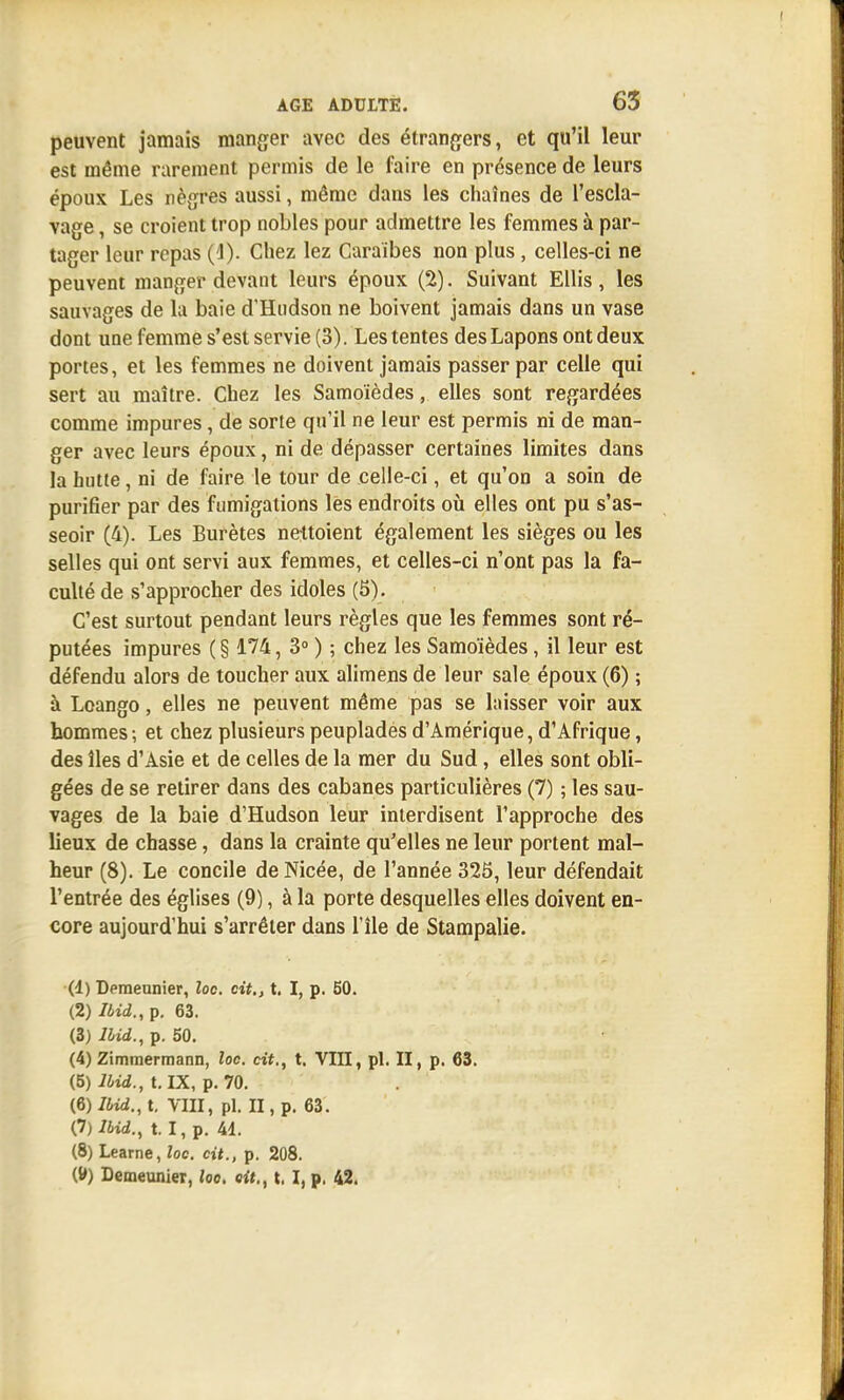 peuvent jamais manger avec des étrangers, et qu'il leur est même rarement permis de le faire en présence de leurs époux Les nègres aussi, même dans les chaînes de l'escla- vage , se croient trop nobles pour admettre les femmes à par- tager leur repas (4). Chez lez Caraïbes non plus, celles-ci ne peuvent manger devant leurs époux (2). Suivant Ellis, les sauvages de la baie d'Hudson ne boivent jamais dans un vase dont une femme s'est servie (3). Les tentes des Lapons ont deux portes, et les femmes ne doivent jamais passer par celle qui sert au maître. Chez les Samoïèdes, elles sont regardées comme impures, de sorte qu'il ne leur est permis ni de man- ger avec leurs époux, ni de dépasser certaines limites dans la hutte, ni de faire le tour de celle-ci, et qu'on a soin de purifier par des fumigations les endroits où elles ont pu s'as- seoir (4). Les Burètes nettoient également les sièges ou les selles qui ont servi aux femmes, et celles-ci n'ont pas la fa- culté de s'approcher des idoles (5). C'est surtout pendant leurs règles que les femmes sont ré- putées impures ( § 174, 3° ) ; chez les Samoïèdes, il leur est défendu alors de toucher aux alimens de leur sale époux (6) ; à Loango, elles ne peuvent même pas se laisser voir aux hommes -, et chez plusieurs peupladés d'Amérique, d'Afrique, des îles d'Asie et de celles de la mer du Sud , elles sont obli- gées de se retirer dans des cabanes particulières (7) ; les sau- vages de la baie d'Hudson leur interdisent l'approche des lieux de chasse, dans la crainte qu'elles ne leur portent mal- heur (8). Le concile de Nicée, de l'année 325, leur défendait l'entrée des églises (9), à la porte desquelles elles doivent en- core aujourd'hui s'arrêter dans l'île de Stampalie. (4) Demeunier, loc. cit., t. I, p. 50. (2) Ibid., p. 63. (3) Ibid., p. 50. (4) Zimmermann, loc. cit., t. VIII, pl. II, p. 63. (5) Ibid., t. IX, p. 70. [fi) Ibid., t. VIII, pl. II, p. 63. 0)lbid., t. I, p. 41. (8) Learne, loc. cit., p. 208. Demeunier, loo. oit., t. I, p. 42.