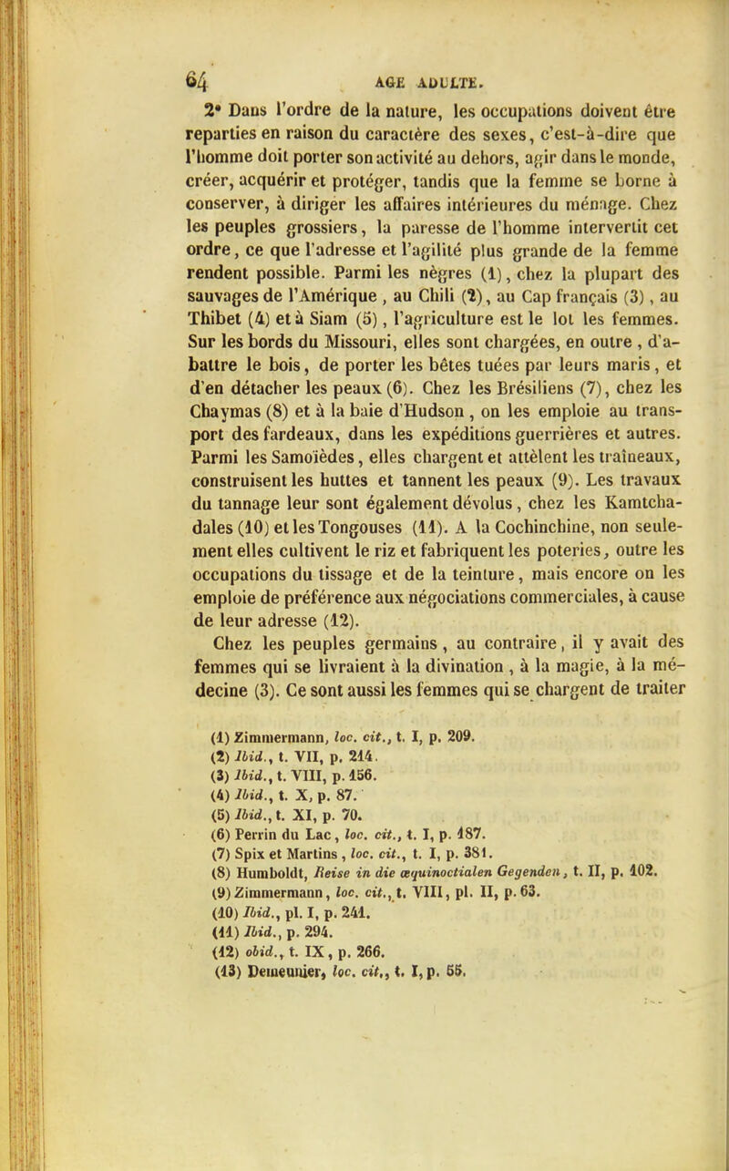 2' Dans l'ordre de la nature, les occupations doivent être reparties en raison du caractère des sexes, c'est-à-dire que l'homme doit porter son activité au dehors, agir dans le monde, créer, acquérir et protéger, tandis que la femme se borne à conserver, à diriger les affaires intérieures du ménage. Chez les peuples grossiers, la paresse de l'homme intervertit cet ordre, ce que l'adresse et l'agilité plus grande de la femme rendent possible. Parmi les nègres (1), chez la plupart des sauvages de l'Amérique , au Chili (1), au Cap français (3), au Thibet (4) et à Siam (5), l'agriculture est le lot les femmes. Sur les bords du Missouri, elles sont chargées, en outre , d'a- battre le bois, de porter les bêtes tuées par leurs maris, et d'en détacher les peaux (6). Chez les Brésiliens (7), chez les Chaymas (8) et à la baie d'Hudson , on les emploie au trans- port des fardeaux, dans les expéditions guerrières et autres. Parmi les Samoïèdes, elles chargent et attèlent les traîneaux, construisent les huttes et tannent les peaux (9). Les travaux du tannage leur sont également dévolus, chez les Kamtcha- dales (10) et les Tongouses (11). A la Cochinchine, non seule- ment elles cultivent le riz et fabriquent les poteries, outre les occupations du tissage et de la teinture, mais encore on les emploie de préférence aux négociations commerciales, à cause de leur adresse (12). Chez les peuples germains, au contraire, il y avait des femmes qui se livraient à la divination , à la magie, à la mé- decine (3). Ce sont aussi les femmes qui se chargent de traiter (1) Zimmermann, loc. cit., t. I, p. 209. (2) lbid., t. VII, p. 214. (3) lbid., t. VIII, p. 156. (4) lbid., t. X, p. 87. (5) iiid.,t. XI, p. 70. (6) Perrin du Lac, loc. cit., t. I, p. 187. (7) Spix et Martins , loc. cit., t. I, p. 381. (8) Humboldt, Reise in die œquinoctialen Gegenden, t. II, p. 102. (9) Zimmermann, loc. cit., t. VIII, pl. II, p. 63. (10) iJ»d.,pl.I, p. 241. (11) lbid., p. 294. (12) obid., t. IX, p. 266. (13) Demeunier, {oc cit., t. I,p. 55,