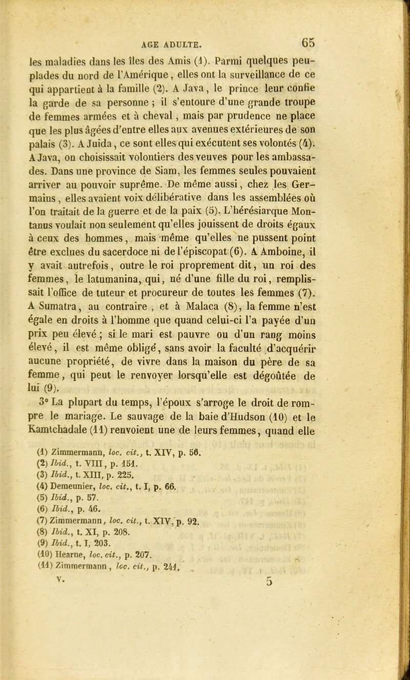les maladies dans les îles des Amis (1). Parmi quelques peu- plades du nord de l'Amérique, elles ont la surveillance de ce qui appartient à la famille (2). A Java, le prince leur confie la garde de sa personne ; il s'entoure d'une grande troupe de femmes armées et à cheval, mais par prudence ne place que les plus âgées d'entre elles aux avenues extérieures de son palais (3). A Juida, ce sont elles qui exécutent ses volontés (4). A Java, on choisissait volontiers des veuves pour les ambassa- des. Dans une province de Siam, les femmes seules pouvaient arriver au pouvoir suprême. De même aussi, chez les Ger- mains , elles avaient voix délibérative dans les assemblées où l'on traitait de la guerre et de la paix (5). L'hérésiarque Mon- tanus voulait non seulement qu'elles jouissent de droits égaux à ceux des hommes, mais même qu'elles ne pussent point être exclues du sacerdoce ni de l'épiscopat (6). A Amboine, il y avait autrefois, outre le roi proprement dit, un roi des femmes, le latumanina, qui, né d'une fille du roi, remplis- sait l'office de tuteur et procureur de toutes les femmes (7). A Sumatra, au contraire , et à Malaca (8), la femme n'est égale en droits à l'homme que quand celui-ci l'a payée d'un prix peu élevé ; si le mari est pauvre ou d'un rang moins élevé, il est même obligé, sans avoir la faculté d'acquérir aucune propriété, de vivre dans la maison du père de sa femme, qui peut le renvoyer lorsqu'elle est dégoûtée de lui (9). 3° La plupart du temps, l'époux s'arroge le droit de rom- pre le mariage. Le sauvage de la baie d'Hudson (10) et le Kamtchadale (11) renvoient une de leurs femmes, quand elle (1) Zimmermann, loc. cit., t. XIV, p. 56. (2) Ibid., t. Tin, p. 151. (3) /4zd.,t.XIII,p. 225. (4) Demennier, loc. cit., 1.1, p. 66. (5) Ibid., p. 57. (6) Ibid., p. 46. (7) Zimmermann, loc. cit., t. XIV,'p. 92. (8) Ibid., t. XI, p. 208. (9) Ibid., 1.1, 203. (10) Hearne, loc. cit., p. 207. (11) Zimmermann , Icc. cit., p. 241. v- 5
