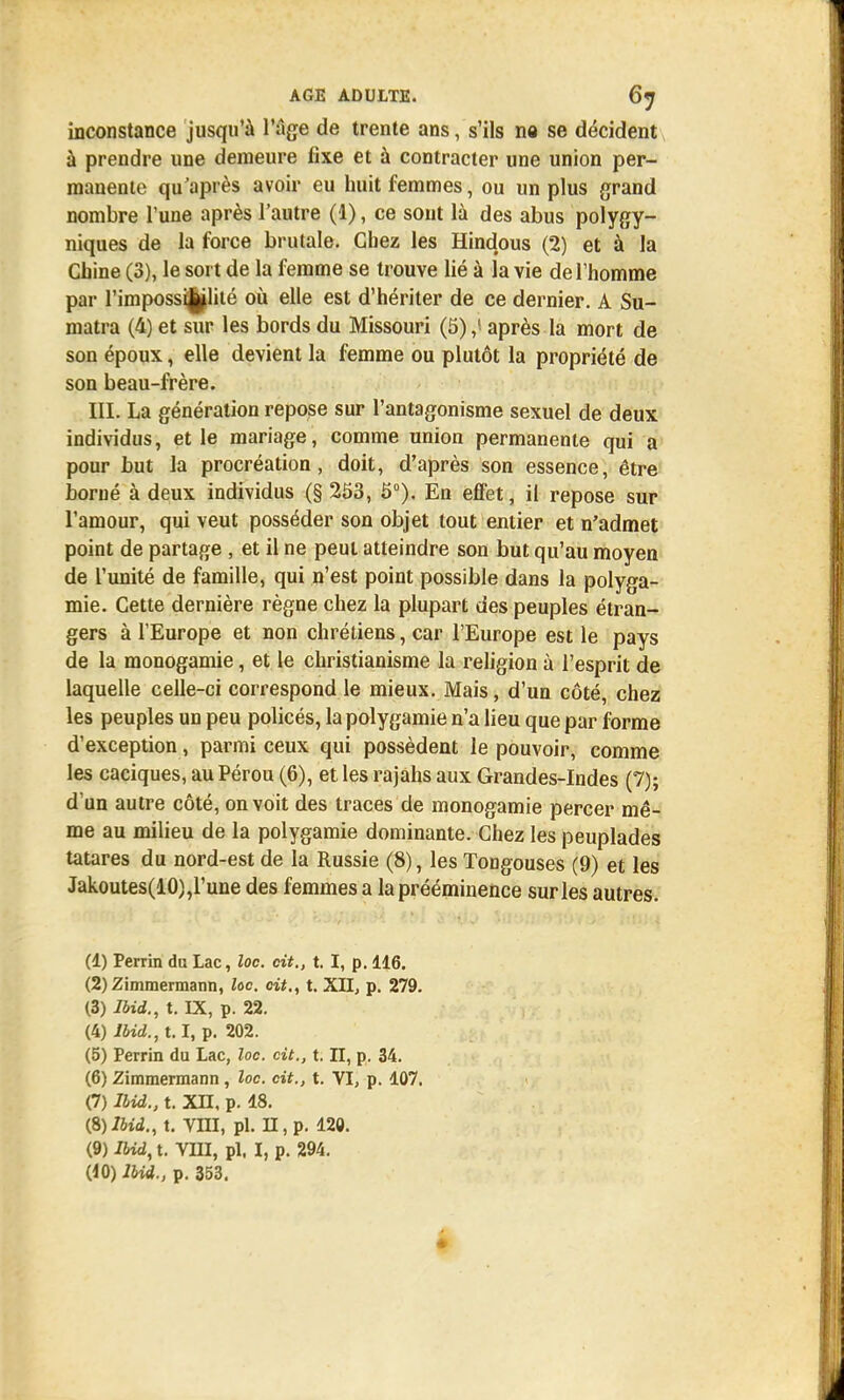 inconstance jusqu'à l'âge de trente ans, s'ils ne se décident à prendre une demeure fixe et à contracter une union per- manente qu'après avoir eu huit femmes, ou un plus grand nombre l'une après l'autre (1), ce sont là des abus polygy- niques de la force brutale. Chez les Hindous (2) et à la Chine (3), le sort de la femme se trouve lié à la vie de l'homme par l'impossBjjlité où elle est d'hériter de ce dernier. A Su- matra (4) et sur les bords du Missouri (5),! après la mort de son époux, elle devient la femme ou plutôt la propriété de son beau-frère. III. La génération repose sur l'antagonisme sexuel de deux individus, et le mariage, comme union permanente qui a pour but la procréation, doit, d'après son essence, être borné à deux individus (§ 253, 5°). En effet, il repose sur l'amour, qui veut posséder son objet tout entier et n'admet point de partage , et il ne peut atteindre son but qu'au moyen de l'unité de famille, qui n'est point possible dans la polyga- mie. Cette dernière règne chez la plupart des peuples étran- gers à l'Europe et non chrétiens, car l'Europe est le pays de la monogamie, et le christianisme la religion à l'esprit de laquelle celle-ci correspond le mieux. Mais, d'un côté, chez les peuples un peu policés, la polygamie n'a lieu que par forme d'exception, parmi ceux qui possèdent le pouvoir, comme les caciques, au Pérou (6), et les rajahs aux Grandes-Indes (7); d'un autre côté, on voit des traces de monogamie percer mê- me au milieu de la polygamie dominante. Chez les peuplades tatares du nord-est de la Russie (8), les Tongouses (9) et les Jakoutes(10),l' une des femmes a la prééminence sur les autres. (1) Perrin du Lac, loc. cit., t. I, p. 116. (2) Zimmermann, loc. cit., t. XII, p. 279. (3) Ibid., t. IX, p. 22. (4) Ibid., 1.1, p. 202. (5) Perrin du Lac, loc. cit., t. II, p. 34. (6) Zimmermann , loc. cit., t. VI, p. 107. (7) Ibid., t. XH, p. 18. (S) Ibid., t. VIII, pl. II, p. 120. (9) Ibid, t. VIII, pl. I, p. 294.