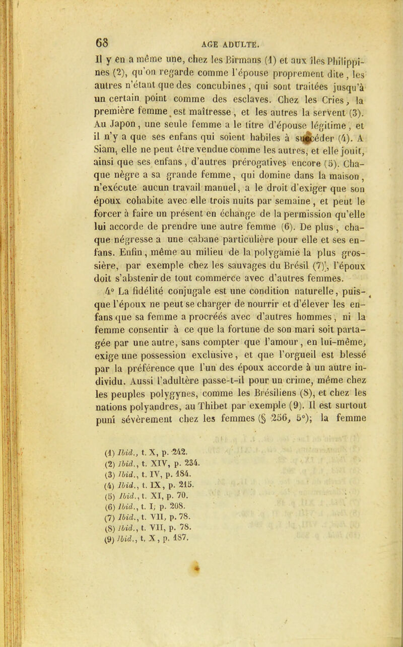 Il y en a même une, chez les Birmans (d) et aux îles Philippi- nes (2), qu'on regarde comme l'épouse proprement dite, les autres n'étant que des concubines , qui sont traitées jusqu'à un certain point comme des esclaves. Chez les Cries, la première femme est maîtresse, et les autres la servent (3). Au Japon, une seule femme a le litre d'épouse légitime , et il n'y a que ses enfans qui soient habiles à sij^éder (4). A Siam, elle ne peut être vendue comme les autres, et elle jouit, ainsi que ses enfans, d'autres prérogatives encore (5). Cha- que nègre a sa grande femme, qui domine dans la maison, n'exécute aucun travail manuel, a le droit d'exiger que son époux cohabite avec elle trois nuits par semaine, et peut le forcer à faire un présent en échange de la permission qu'elle lui accorde de prendre une autre femme (6). De plus , cha- que négresse a une cabane particulière pour elle et ses en- fans. Enfin, même au milieu de la polygamie la plus gros- sière, par exemple chez les sauvages du Brésil (7)', l'époux doit s'abstenir de tout commerce avec d'autres femmes. 4° La fidélité conjugale est une condition naturelle, puis- ( que l'époux ne peut se charger de nourrir et d'élever les en- fans que sa femme a procréés avec d'autres hommes, ni la femme consentir à ce que la fortune de son mari soit parta- gée par une autre, sans compter que l'amour, en lui-même, exige une possession exclusive, et que l'orgueil est blessé par la préférence que l'un des époux accorde à un autre in- dividu. Aussi l'adultère passe-t-il pour un crime, même chez les peuples polygynes, comme les Brésiliens (8), et chez les nations polyandres, auThibet par exemple (9). Il est surtout puni sévèrement chez les femmes (§ 256, 5°); la femme (1) Ibid., t. X, p. 242. (2) Ibid., t. XIV, p. 234. (3) Ibid., t. IV, p. 184. (4) Ibid., t. IX, p. 215. (5) Jbid.,t. XI, p. 70. (6) Ibid., t. I, p. 208. (7) Ibid., t. VII, p. 78. (8) Ibid., t. VII, p. 78. (9) Ibid,, t, X, p. 187. *