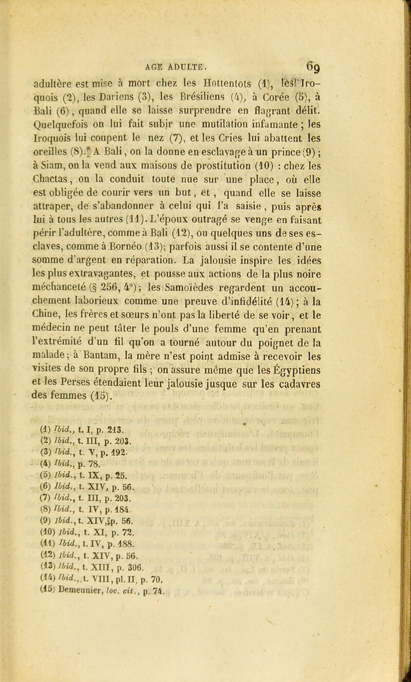 adultère est mise à mort chez les Hottentols (1), lesTIrb- quois (2), les Dariens (3), les Brésiliens (4), à Corée (5), à Bali (6), quand elle se laisse surprendre en flagrant délit. Quelquefois on lui fait subir une mutilation infamante ; les Iroquois lui coupent le nez (7), et les Cries lui abattent les oreilles (8)i| A Bali, on la donne en esclavage à un prince (9) ; à Siam, on la vend aux maisons de prostitution (10) : chez les Chactas, on la conduit toute nue sur une place, où elle est obligée de courir vers un but, ët, quand elle se laisse attraper, de s'abandonner à celui qui l'a saisie, puis après lui à tous les autres (11). L'époux outragé se venge en faisant périr l'adultère, comme à Bali (12), ou quelques uns de ses es- claves, comme à Bornéo (13); parfois aussi il se contente d'une somme d'argent en réparation. La jalousie inspire les idées les plus extravagantes, et pousse aux actions de la plus noire méchanceté (§ 256, 4°); les Samoïèdes regardent un accou- chement laborieux comme une preuve d'infidélité (14) ; à la Chine, les frères et sœurs n'ont pas la liberté de se voir, et le médecin ne peut tâter le pouls d'une femme qu'en prenant l'extrémité d'un fil qu'on a tourné autour du poignet de la malade; à Bantam, la mère n'est point admise à recevoir les visites de son propre fils ; on assure même que les Égyptiens et les Perses étendaient leur jalousie jusque sur les cadavres des femmes (15). (1) Ibid., 1.1, p. 213. (2) ibid., t. III, p. 203. (3) ibid., t. V, p. 192. (4) Ibid., p. 78. (5) Ibid., t. IX, p. 25. (6) Ibid., t. XIV, p. 56. (7) Ibid., t. m, p. 203. (S) Ibid., t. IV, p. 184 (9) ibid., t. XTV,Jp. 56. (10) ibid., t. XI, p. 72. (11) Ibid., t. IV, p. 188. (12) ibid., t. XIV, p. 56. (13) ibid., t. XIII, p. 306. (14) IUd.,x VIII, pl.II, p. 70. (15} Demeunier, loc. cit., p. 74.