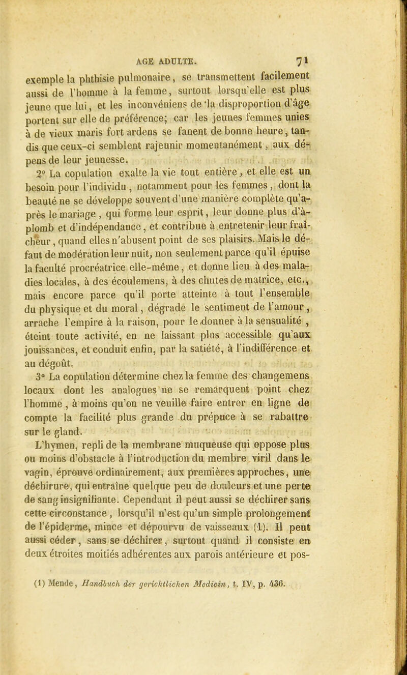 exemple la phthisie pulmonaire, se transmettent facilement aussi de l'homme à la femme, surtout lorsqu'elle est plus jeune que lui, et les inconvénient de 'la disproportion d'âge portent sur elle de préférence; car les jeunes femmes unies à de vieux maris fort ardens se fanent de bonne heure, tan- dis que ceux-ci semblent rajeunir momentanément, aux dé- pens de leur jeunesse. 2° La copulation exalte la vie tout entière, et elle est un besoin pour l'individu , notamment pour les femmes, dont la beauté ne se développe souvent d'une manière complète qu'a- près le mariage , qui forme leur esprit, leur donne plus d'à- plomb et d'indépendance, et contribue à entretenir leur fraî- cheur , quand elles n'abusent point de ses plaisirs. Mais le dé- faut de modération leur nuit, non seulement parce qu'il épuise la faculté procréatrice elle-même, et donne lieu à des mala- dies locales, à des écoulemens, à des chutes de matrice, etc., mais encore parce qu'il porte atteinte à tout l'ensemble du physique et du moral, dégrade le sentiment de l'amour, arrache l'empire à la raison, pour le donner à la sensualité , éteint toute activité, en ne laissant plus accessible qu'aux jouissances, et conduit enfin, par la satiété, à l'indifférence et au dégoût. 3° La copulation détermine chez la femme des changemens locaux dont les analogues ne se remarquent point chez l'homme , à moins qu'on ne veuille faire entrer en ligne de compte la facilité plus grande du prépuce à se rabattre sur le gland. L'hymen, repli de la membrane muqueuse qui oppose plus ou moins d'obstacle à l'introduction du membre viril dans le vagin, éprouve ordinairement, aux premières approches, une déchirure, qui entraîne quelque peu de douleurs et une perte de sang insignifiante. Cependant il peut aussi se déchirer sans cette circonstance, lorsqu'il n'est qu'un simple prolongement de l'épiderrae, mince et dépourvu de vaisseaux (1). 11 peut aussi céder , sans se déchirer, surtout quand il consiste en deux étroites moitiés adhérentes aux parois antérieure et pos- (1) Mende, Handbuch der gerichtlichen Modicin, t. IV, p. 436.
