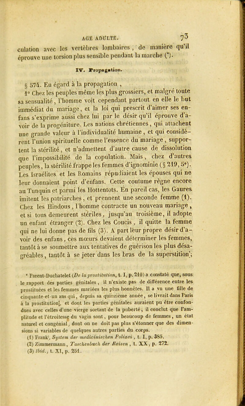 culation avec les vertèbres lombaires , de manière qu'il éprouve une torsion plus sensible pendant la marche (*). XV. Propagation. § 574. Eu égard à la propagation , 1° Chez les peuples même les plus grossiers, et malgré toute sa sensualité, l'homme voit cependant partout en elle le but immédiat du mariage, et la loi qui prescrit d'aimer ses en- fans s'exprime aussi chez lui par le désir qu'il éprouve d'a- voir de la progéniture. Les nations chrétiennes, qui attachent une grande valeur à l'individualité humaine, et qui considè- rent l'union spirituelle comme l'essence du mariage, suppor- tent la stérilité, et n'admettent d'autre cause de dissolution que l'impossibilité de la copulation. Mais, chez d'autres peuples, la stérilité frappe les femmes d'ignominie (§ 219,5°). Les Israélites et les Romains répudiaient les épouses qui ne leur donnaient point d'enfans. Cette coutume règne encore au Tunquin et parmi lés Hottentots. Én pareil cas, les Gaures imitent les patriarches, et prennent une seconde femme (1). Chez les Hindous , l'homme contracte un nouveau mariage % et si tous demeurent stériles, jusqu'au troisième, il adopte un enfant étranger (2). Chez les Coucis , il quitte la femme qui ne lui donne pas de fils (3). A part leur propre désir d'a- voir des enfans, ces moeurs devaient déterminer les femmes, tantôt à se soumettre aux tentatives de guérison les plus désa- gréables , tantôt à se jeter dans les bras de la superstition ; * Paient-Duchatelet (De la prostitution, 1.1, p. 210) a constaté que, sous le rapport des parties génitales , il n'existe pas de différence entre les prosliluées et les femmes mariées les plus honnêtes. Il a vu une fille de cinquante-et-un ans qui, depuis sa quinzième année, se livrait dans Paris à la prostitution], et dont les parties génitales auraient pu être confon- dues avec celles d'une vierge sortant de la puberté ; il conclut que l'am- plilude et l'étroitesse du vagin sont, pour beaucoup de femmes, un état naturel et congénial, dont on ne doit pas plus s'étonner que des dimen- sions si variables de quelques autres parties du corps. (1) Frank1, System der medicinischen Polizei , t. I, p. 385. (2) Zimmermann, Tuschenhuch der tieisen , t. XX, p. 272.