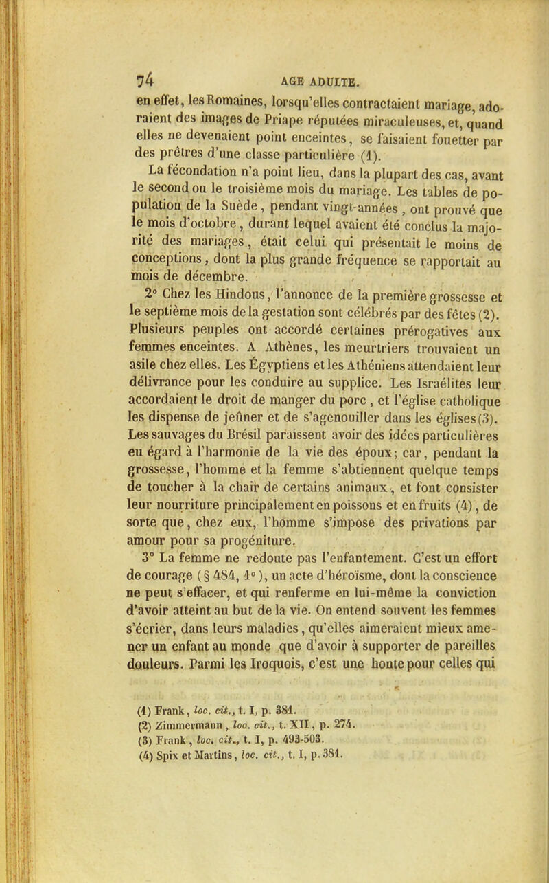 en effet, les Romaines, lorsqu'elles contractaient mariage, ado- raient des images de Priape réputées miraculeuses, et'quand elles ne devenaient point enceintes, se faisaient fouetter par des prôlres d'une classe particulière (1). La fécondation n'a point lieu, dans la plupart des cas, avant le second ou le troisième mois du mariage. Les tables de po- pulation de la Suède, pendant virtgr-années , ont prouvé que le mois d'octobre, durant lequel avaient été conclus la majo- rité des mariages, était celui qui présentait le moins de conceptions, dont la plus grande fréquence se rapportait au mois de décembre. 2° Chez les Hindous, l'annonce de la première grossesse et le septième mois de la gestation sont célébrés par des fêtes (2). Plusieurs peuples ont accordé certaines prérogatives aux femmes enceintes. A Athènes, les meurtriers trouvaient un asile chez elles. Les Égyptiens et les Athéniens attendaient leur délivrance pour les conduire au supplice. Les Israélites leur accordaient le droit de manger du porc , et l'église catholique les dispense de jeûner et de s'agenouiller dans les églises (3). Les sauvages du Brésil paraissent avoir des idées particulières eu égard à l'harmonie de la vie des époux; car, pendant la grossesse, l'homme et la femme s'abtiennent quelque temps de toucher à la chair de certains animaux, et font consister leur nourriture principalement en poissons et en fruits (4), de sorte que, chez eux, l'homme s'impose des privations par amour pour sa progéniture. 3° La femme ne redoute pas l'enfantement. C'est un effort de courage ( § 484,1° ), un acte d'héroïsme, dont la conscience ne peut s'effacer, et qui renferme en lui-même la conviction d'avoir atteint au but de la vie. On entend souvent les femmes s'écrier, dans leurs maladies, qu'elles aimeraient mieux ame- ner un enfant au monde que d'avoir à supporter de pareilles douleurs. Parmi les Iroquois, c'est une honte pour celles qui (1) Frank, loc. cit., 1.1, p. 381. (2) Zimmermann, loo. cit., t. XII, p. 274. (3) Frank, loc. cit., t. ï, p. 493-503. (4) Spix et Martins, loc. cit., 1.1, p. 381.