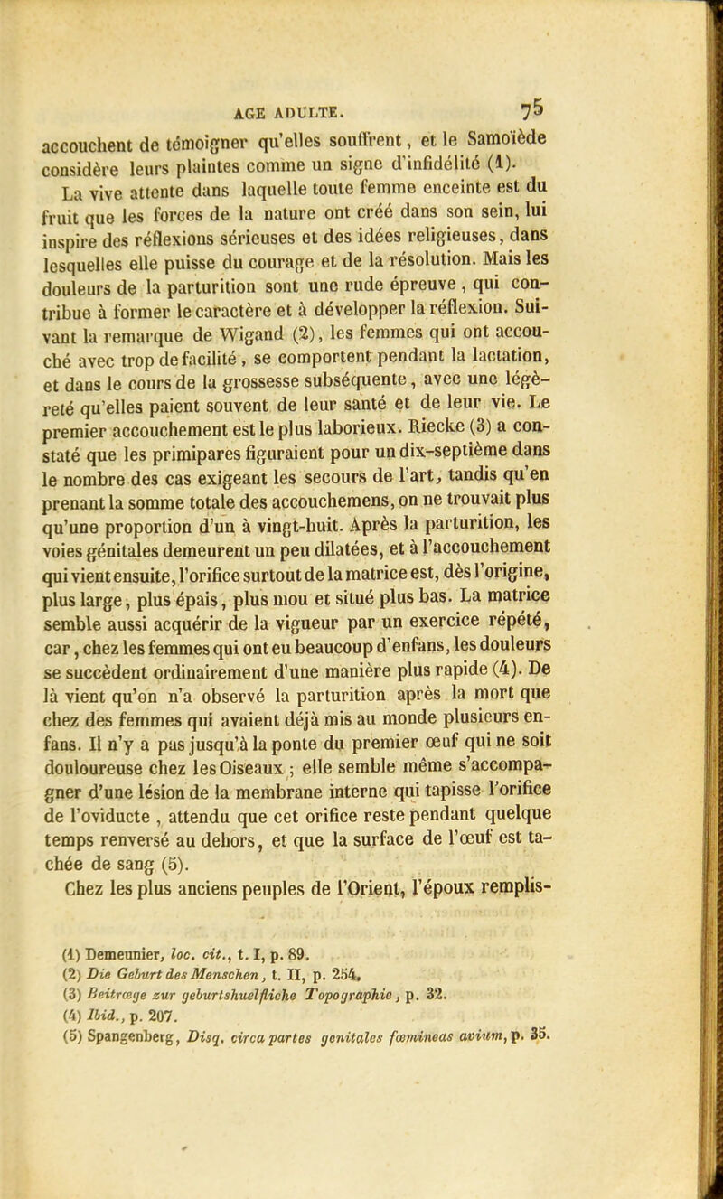 accouchent de témoigner qu'elles souffrent, et le Samoïède considère leurs plaintes comme un signe d'infidélité (1). La vive attente dans laquelle toute femme enceinte est du fruit que les forces de la nature ont créé dans son sein, lui inspire des réflexions sérieuses et des idées religieuses, dans lesquelles elle puisse du courage et de la résolution. Mais les douleurs de la parturition sont une rude épreuve , qui con- tribue à former le caractère et à développer la réflexion. Sui- vant la remarque de Wigand (2), les femmes qui ont accou- ché avec trop de facilité , se comportent pendant la lactation, et dans le cours de la grossesse subséquente, avec une légè- reté qu'elles paient souvent de leur santé et de leur vie. Le premier accouchement est le plus laborieux. Riecke (3) a con- staté que les primipares figuraient pour un dix-septième dans le nombre des cas exigeant les secours de l'art, tandis qu'en prenant la somme totale des accouchemens, on ne trouvait plus qu'une proportion d'un à vingt-huit. Après la parturition, les voies génitales demeurent un peu dilatées, et à l'accouchement qui vient ensuite, l'orifice surtout de la matrice est, dès l'origine, plus large, plus épais, plus mou et situé plus bas. La matrice semble aussi acquérir de la vigueur par un exercice répété, car, chez les femmes qui ont eu beaucoup d'enfans, les douleurs se succèdent ordinairement d'une manière plus rapide (4). De là vient qu'on n'a observé la parturition après la mort que chez des femmes qui avaient déjà mis au monde plusieurs en- fans. Il n'y a pas jusqu'à la ponte du premier œuf qui ne soit douloureuse chez les Oiseaux ; elle semble même s'accompa- gner d'une lésion de la membrane interne qui tapisse l'orifice de l'oviducte , attendu que cet orifice reste pendant quelque temps renversé au dehors, et que la surface de l'œuf est ta- chée de sang (5). Chez les plus anciens peuples de l'Orient, l'époux remplis- (1) Demeunier, loc. cit., 1.1, p. 89. (2) Die Gelurt des Menschen, t. II, p. 254. (3) Beitrœge zur geburtshuelfliche Topographie, p. 32. (4) lbid., p. 207.