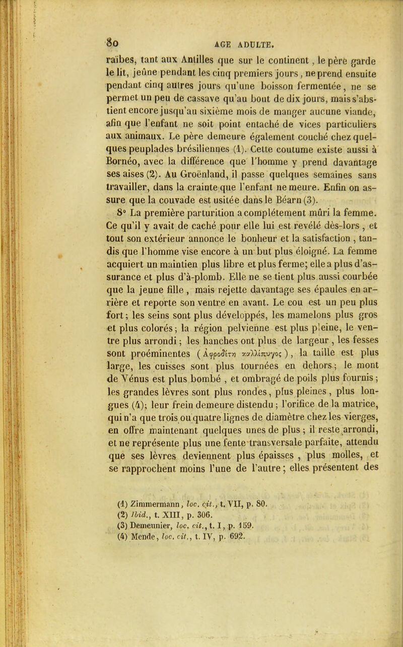 raïbes, tant aux Antilles que sur le continent, le père garde le lit, jeûne pendant les cinq premiers jours, ne prend ensuite pendant cinq autres jours qu'une boisson fermentée, ne se permet un peu de cassave qu'au bout de dix jours, mais s'abs- tient encore jusqu'au sixième mois de manger aucune viande, afin que l'enfant ne soit point entaché de vices particuliers aux animaux. Le père demeure également couché chez quel- ques peuplades brésiliennes (1). Cette coutume existe aussi à Bornéo, avec la différence que l'homme y prend davantage ses aises (2). Au Groenland, il passe quelques semaines sans travailler, dans la crainte que l'enfant ne meure. Enfin on as- sure que la couvade est usitée dans le Béarn(3). 8° La première parturition a complètement mûri la femme. Ce qu'il y avait de caché pour elle lui est révélé dès-lors , et tout son extérieur annonce le bonheur et la satisfaction , tan- dis que l'homme vise encore à un but plus éloigné. La femme acquiert un maintien plus libre et plus ferme; elle a plus d'as- surance et plus d'à-plomb. Elle ne se tient plus aussi courbée que la jeune fille , mais rejette davantage ses épaules en ar- rière et reporte son ventre en avant. Le cou est un peu plus fort ; les seins sont plus développés, les mamelons plus gros et plus colorés; la région pelvienne est plus pieine, le ven- tre plus arrondi ; les hanches ont plus de largeur, les fesses sont proéminentes ( lypoSirn r.aïl'mvfoi; ), la taille est plus large, les cuisses sont plus tournées en dehors ; le mont de Vénus est plus bombé , et ombragé de poils plus fournis ; les grandes lèvres sont plus rondes, plus pleines, plus lon- gues (4); leur frein demeure distendu ; l'orifice de la matrice, qui n'a que trois ou quatre lignes de diamètre chez les vierges, en offre maintenant quelques unes de plus; il reste arrondi, et ne représente plus une fente transversale parfaite, attendu que ses lèvres deviennent plus épaisses , plus molles, et se rapprochent moins l'une de l'autre ; elles présentent des (1) Zimmermann, loc. cit., t. VII, p. 80. (2) llid., t. XIII, p. 306. (3) Deuieunier, loc. cit., t. I, p. i 59. (4) Mende, foc. cit., t. IV, p. 692.