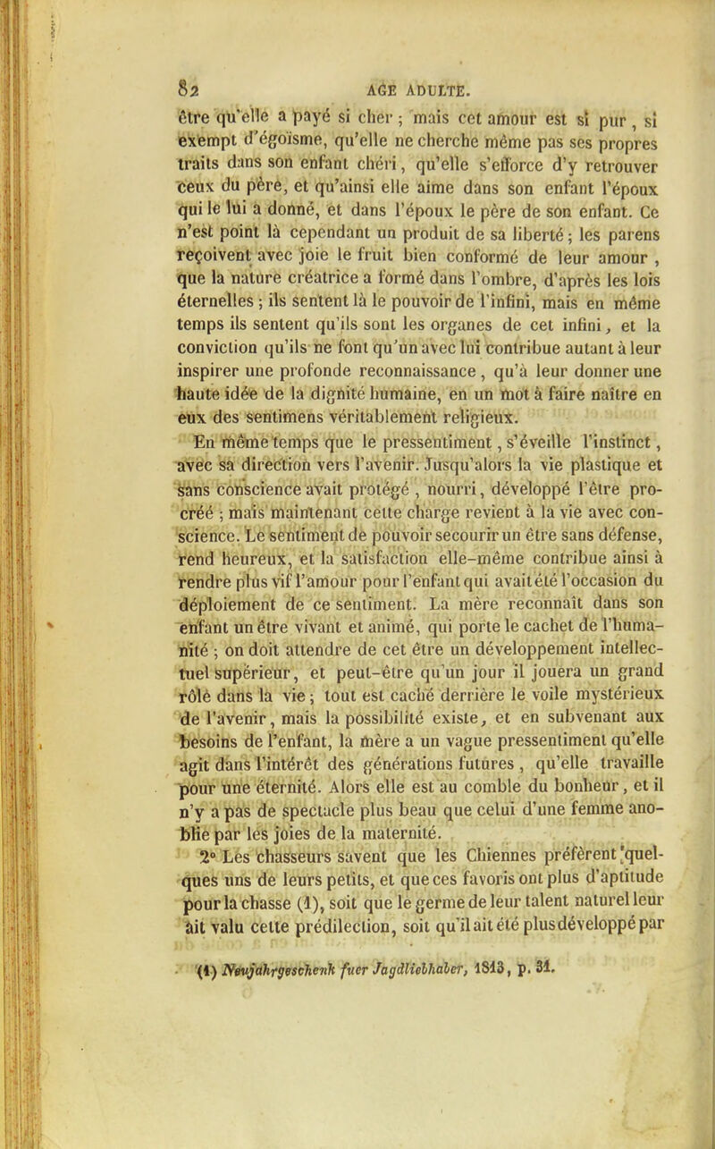 être qu'elle a payé si cher ; mais cet amour est si pur , si exempt d'égoisme, qu'elle ne cherche même pas ses propres traits dans son enfant chéri, qu'elle s'efforce d'y retrouver ceux du père, et qu'ainsi elle aime dans son enfant l'époux qui le lui a donné, et dans l'époux le père de son enfant. Ce n'est point là cependant un produit de sa liberté ; les parens reçoivent avec joie le fruit bien conformé de leur amour , que la nature créatrice a formé dans l'ombre, d'après les lois éternelles ; ils sentent là le pouvoir de l'infini, mais en môme temps ils sentent qu'ils sont les organes de cet infini, et la conviction qu'ils ne font qu'un avec lui contribue autant à leur inspirer une profonde reconnaissance , qu'à leur donner une haute idée de la dignité humaine, en un mot à faire naître en eux des sentimens véritablement religieux. En même temps que le pressentiment, s'éveille l'instinct, avec sa direction vers i'avenir. Jusqu'alors la vie plastique et sans conscience avait protégé , nourri, développé l'être pro- créé ; mais maintenant celte charge revient à la vie avec con- science. Le sentiment de pouvoir secourir un être sans défense, rend heureux, et la satisfaction elle-même contribue ainsi à rendre plus vif l'amour pour l'enfant qui avaitété l'occasion du déploiement de ce sentiment. La mère reconnaît dans son enfant un être vivant et animé, qui porte le cachet de l'huma- nité ; on doit attendre de cet être un développement intellec- tuel Supérieur, et peut-être qu'un jour il jouera un grand rôlè dans la vie ; tout est caché derrière le voile mystérieux de l'avenir, mais la possibilité existe, et en subvenant aux besoins de l'enfant, la mère a un vague pressentiment qu'elle agit dans l'intérêt des générations futures , qu'elle travaille pour une éternité. Alors elle est au comble du bonheur, et il n'y a pas de spectacle plus beau que celui d'une femme ano- blie par les joies de la maternité. 2° Les chasseurs savent que les Chiennes préfèrent 'quel- ques uns de leurs petits, et que ces favoris ont plus d'aptitude pour la chasse (1), soit que le germe de leur talent naturel leur ait valu celte prédilection, soit qu'il ait été plus développé par (1) Nevjahrgeschenk fiter Jagdlielhaler, 1813, p. 31.