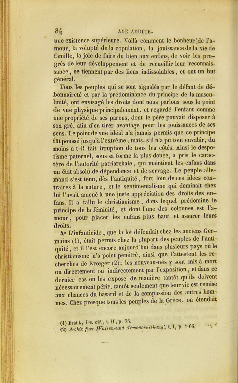 une existence supérieure. Voilà comment le bonheur [de l'a- mour, la volupté de la copulation, la jouissance de la vie de famille, la joie de faire du bien aux enfans, de voir les pro- grès de leur développement et de recueillir leur reconnais- sance , se tiennent par des liens indissolubles, et ont un but général. Tous les peuples qui se sont signalés par le défaut de dé- bonnaireté et par la prédominance du principe de la mascu- linité, ont envisagé les droits dont nous parlons sous le point de vue physique principalement, et regardé l'enfant comme une propriété de ses parens, dont le père pouvait disposer à son gré, afin d'en tirer avantage pour les jouissances de ses sens. Le point de vue idéal n'a jamais permis que ce principe fût poussé jusqu'à l'extrême ; mais, s'il n'a pu tout envahir, du moins a-t-il fait irruption de tous les côtés. Ainsi le despo- tisme paternel, sous sa forme la plus douce, a pris le carac- tère de l'autorité patriarchale, qui maintient les enfans dans un état absolu de dépendance et de servage. Le peuple alle- mand s'est tenu, dès l'antiquité, fort loin de ces idées con- traires à la nature, et le sentimentalisme qui dominait chez lui l'avait amené à une juste appréciation des droits des en- fans. Il a fallu le christianisme, dans lequel prédomine le principe de la féminité, et dont l'une des colonnes est l'a- mour , pour placer les enfans plus haut et assurer leurs droits. 40 L'infanticide, que la loi défendait chez les anciens Ger- mains (1), était permis chez la plupart des peuples de l'anti- quité , et il l'est encore aujourd'hui dans plusieurs pays où le christianisme n'a point pénétré, ainsi que l'attestent les re- cherches de Krœger (2); les nouveau-nés y sont mis à mort ou directement ou indirectement par l'exposition, et dans ce dernier cas on les expose de manière tantôt qu'ils doivent nécessairement périr, tantôt seulement que leur vie est remise aux chances du hasard et de la compassion des autres hom- mes. Chez presque tous les peuples de la Grèce, on étendait (1) Frank, loc. cit., t. II, p. 1S. -, À aa • ■ * ■ (2) Archiv fuer JVaisen-und Armencrsiehung) 1.1, p. 1-66.'