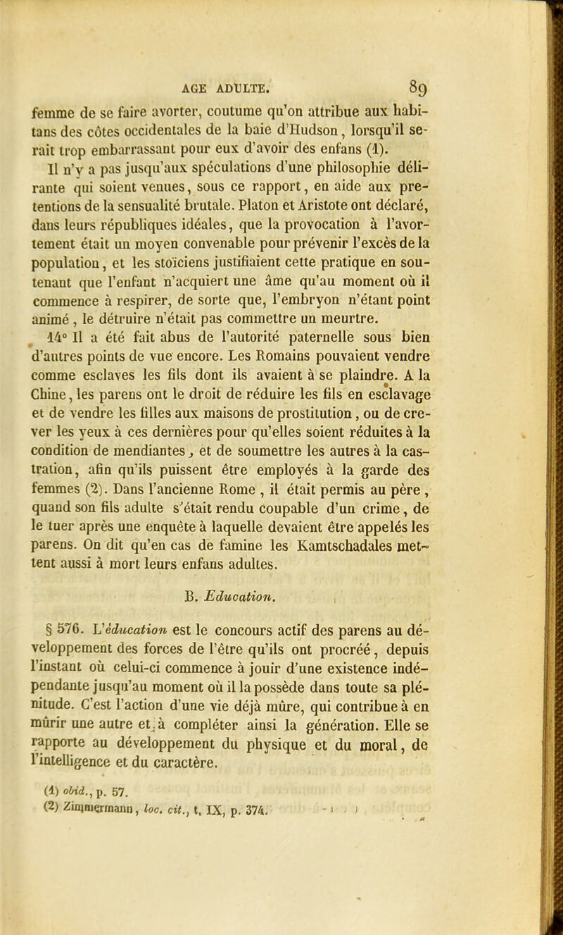 femme de se faire avorter, coutume qu'on attribue aux habi- tans des côtes occidentales de la baie d'Hudson, lorsqu'il se- rait trop embarrassant pour eux d'avoir des enfans (1). Il n'y a pas jusqu'aux spéculations d'une philosophie déli- rante qui soient venues, sous ce rapport, en aide aux pré- tentions de la sensualité brutale. Platon et Aristote ont déclaré, dans leurs républiques idéales, que la provocation à l'avor- tement était un moyen convenable pour prévenir l'excès de la population, et les stoïciens justifiaient cette pratique en sou- tenant que l'enfant n'acquiert une âme qu'au moment où il commence à respirer, de sorte que, l'embryon n'étant point animé , le détruire n'était pas commettre un meurtre. 14° Il a été fait abus de l'autorité paternelle sous bien d'autres points de vue encore. Les Romains pouvaient vendre comme esclaves les fils dont ils avaient à se plaindre. A la Chine, les parens ont le droit de réduire les fils en esclavage et de vendre les filles aux maisons de prostitution, ou de cre- ver les yeux à ces dernières pour qu'elles soient réduites à la condition de mendiantes, et de soumettre les autres à la cas- tration, afin qu'ils puissent être employés à la garde des femmes (2). Dans l'ancienne Rome , il était permis au père , quand son fils adulte s'était rendu coupable d'un crime, de le tuer après une enquête à laquelle devaient être appelés les parens. On dit qu'en cas de famine les Kamtschadales met- tent aussi à mort leurs enfans adultes. B. Education. § 576. Véducation est le concours actif des parens au dé- veloppement des forces de l'être qu'ils ont procréé, depuis l'instant où celui-ci commence à jouir d'une existence indé- pendante jusqu'au moment où il la possède dans toute sa plé- nitude. C'est l'action d'une vie déjà mûre, qui contribue à en mûrir une autre et, à compléter ainsi la génération. Elle se rapporte au développement du physique et du moral, de l'intelligence et du caractère. (1) oW<2.,p. 57. (2) Zinimçrinann, loc, cit., t. IX, p. 374. -1 j