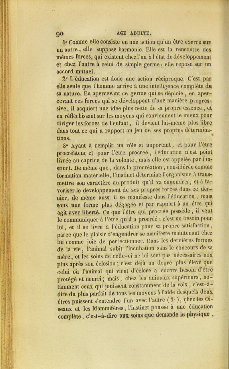 i« Comme elle consiste en une action qu'un être exerce sur un autre, elle suppose harmonie. Elle est la rencontre des mêmes forces, qui existent chezl'un à l'état de développement et chez l'autre à celui de simple germe ; elle repose sur un accord mutuel. 2° L'éducation est donc une action réciproque. C'est par elle seule que l'homme arrive à une intelligence complète de sa nature. En apercevant ce germe qui se déploie, en aper- cevant ces forces qui se développent d'une manière progres- sive , il acquiert une idée plus nette de sa propre essence , et en réfléchissant sur les moyens qui conviennent le mieux pour diriger les forces de l'enfant, il devient lui-même plus libre dans tout ce qui a rapport au jeu de ses propres détermina- tions. 3° Ayant à remplir un rôle si important, et pour l'être procréateur et pour l'être procréé, l'éducation n'est point livrée au caprice de la volonté, mais elle est appelée par l'in- stinct. De même que , dans la procréation, considérée comme formation matérielle, l'instinct détermine l'organisme à trans- mettre son caractère au produit qu'il va engendrer, et à fa- voriser le développement de ses propres forces dans ce der- nier, de même aussi il se manifeste dans l'éducation, mais sous une forme plus dégagée et par rapport à un être qui agit avec liberté. Ce que l'être qui procrée possède , il veut le communiquer à l'être qu'il a procréé : c'est un besoin pour lui, et il se livre à l'éducation pour sa propre satisfaction, parce que le plaisir d'engendrer se manifeste maintenant chez lui comme joie de perfectionner. Dans les dernières formes de la vie, l'animal subit l'incubation sans le concours de sa mère, et les soins de celle-ci ne lui sont pas nécessaires non plus après son éclosion ; c'est déjà un degré plus élevé que celui où l'animal qui vient d'éclore a encore besoin d'être protégé et nourri ; mais , chez les animaux supérieurs, no- tamment ceux qui jouissent constamment de la voix, c'est-à- dire du plus parfait de tous les moyens à l'aide desquels deux êtres puissent s'entendre l'un avec l'autre ( 1° ), chez les Oi- seaux et les Mammifères, l'instinct pousse à une éducation complète, c'est-à-dire aux soins que demande le physique ,
