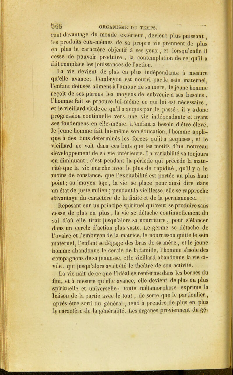 rant davantage du monde extérieur, devient plus puissant, îes produits eux-mêmes de sa propre vie prennent de plus en plus le caractère objectif à ses yeux, et lorsqu'enfin il cesse de pouvoir produire , la contemplation de ce qu'il a iait remplace les jouissances de l'action. La vie devient de plus en plus indépendante à mesure qu'elle avance; l'embryon est nourri parle sein maternel, l'enfant doit ses alimens à l'amour de sa mère, le jeune homme reçoit de ses parens les moyens de subvenir à ses besoins , l'homme fait se procure lui-même ce qui lui est nécessaire , et le vieillard vit de ce qu'il a acquis par le passé ; il y a donc progression continuelle vers une vie indépendante et ayant ses fondemens en elle-même. L'enfant a besoin d'être élevé, le jeune homme fait lui-même son éducation, l'homme appli- que à des buts déterminés les forces qu'il a acquises, et le vieillard ne voit dans ces buts que les motifs d'un nouveau développement de sa vie intérieure. La variabilité va toujours en diminuant ; c'est pendant la période qui précède la matu- rité que la vie marche avec le plus de rapidité, qu'il y a le moins de constance, que l'excitabilité est portée au plus haut point; au moyen âge, la vie se place pour ainsi dire dans un état de juste milieu ; pendant la vieillesse, elle se rapproche davantage du caractère de la fixité et de la permanence. Reposant sur un principe spirituel qui veut se produire sans cesse de plus en plus , la vie se détache continuellement du sol d'où elle tirait jusqu'alors sa nourriture, pour s'élancer dans un cercle d'action plus vaste. Le germe se détache de l'ovaire et l'embryon de la matrice, le nourrisson quitte le sein maternel, l'enfant se dégage des bras de sa mère, et le jeune iiomme abandonne le cercle de la famille, l'homme s'isole des compagnons de sa jeunesse, et le vieillard abandonne la vie ci- vile, qui jusqu'alors avait été le théâtre de son activité. La vie naît de ce que l'idéal se renferme dans les bornes du fini, et à mesure qu'elle avance, elle devient de plus en plus spirituelle et universelle ; toute métamorphose exprime la liaison de la partie avec le tout, de sorte que le particulier, après être sorti du général, tend à prendre de plus en plus le caractère de la généralité. Les organes proviennent du gé--