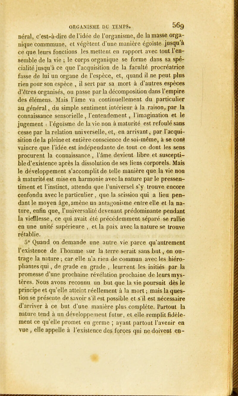 néral, c'est-à-dire de l'idée de l'organisme, de la masse orga- nique commmune, et végètent d'une manière égoïste jusqu'à ce que leurs fonctions les mettent en rapport avec tout l'en- semble de la vie ; le corps organique se forme dans sa spé- cialité jusqu'à ce que l'acquisition de la faculté procréatrice fasse de lui un organe de l'espèce, et, quand il ne peut plus rien pour son espèce , il sert par sa mort à d'autres espèces d'êtres organisés, ou passe par la décomposition dans l'empire des élémens. Mais l'âme va continuellement du particulier au général, du simple sentiment intérieur à la raison, par la connaissance sensorielle, l'entendement, l'imagination et le jugement : l'égoisme de la vie non à maturité est refoulé sans cesse par la relation universelle, et, en arrivant, par l'acqui- sition delà pleine et entière conscience de soi-même, à se cona vaincre que l'idée est indépendante de tout ce dont les sens procurent la connaissance, l'âme devient libre et suscepti- ble d'existence après la dissolution de ses liens corporels. Mais le développement s'accomplit de telle manière que la vie non à maturité est mise en harmonie avec la nature par le pressen- timent et l'instinct, attendu que l'universel s'y trouve encore confondu avec le particulier, que la scission qui a lieu pen- dant le moyen âge, amène un antagonisme entre elle et la na- ture, enfin que, l'universalité devenant prédominante pendant la vieillesse, ce qui avait été précédemment séparé se rallie en une unité supérieure , et la paix avec la nature se trouve rétablie. 5° Quand on demande une autre vie parce qu'autrement l'existence de l'homme sur la terre serait sans but, on ou- trage la nature ; car elle n'a rien de commun avec les hiéro- phantes qui, de grade en grade , leurrent les initiés par la promesse d'une prochaine révélation prochaine de leurs mys- tères. Nous avons reconnu un but que la vie poursuit dès le principe et qu'elle atteint réellement à la mort ; mais la ques- tion se présente de savoir s'il est possible et s'il est nécessaire d'arriver à ce but d'une manière plus complète. Partout la nature tend à un développement futur, et elle remplit fidèle- ment ce qu'elle promet en germe ; ayant partout l'avenir en vue , elle appelle à l'existence des forces qui ne doivent en-