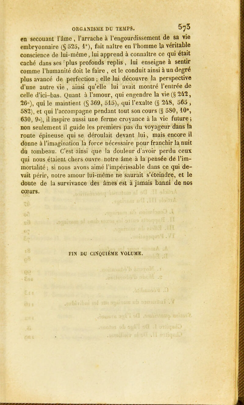 en secouant l'âme, l'arrache à l'engourdissement de sa vie embryonnaire (§ 525, Ie), fait naître en l'homme 1a véritable conscience de lui-même, lui apprend à connaître ce qui était caché dans ses : plus profonds replis , lui enseigne à sentir comme l'humanité doit le faire , et le conduit ainsi à un degré plus avancé de perfection ; elle lui découvre la perspective d'une autre vie , ainsi qu'elle lui avait montré l'entrée de celle d'ici-bas. Quant à l'amour, qui engendre la vie(§ 242, 26»), qui le maintient (§ 369, 515), qui l'exalte (§ 248, 565 * 582), et qui l'accompagne pendant tout son cours (§ 580,10°, 630, 9»), il inspire aussi une ferme croyance à la vie future; non seulement il guide les premiers pas du voyageur dans la route épineuse qui se déroulait devant lui, mais encore il donne à l'imagination la force nécessaire pour franchir la nuit du tombeau. C'est ainsi que la douleur d'avoir perdu ceux qui nous étaient chers ouvre notre âme à la pensée de l'im- mortalité ; si nous avons aimé l'impérissable dans ce qui de- vait périr, notre amour lui-même ne saurait s'éteindre, et le doute de la survivance des âmes est à jamais banni de nos cœurs. FIN DU CINQUIÈME VOLUME.