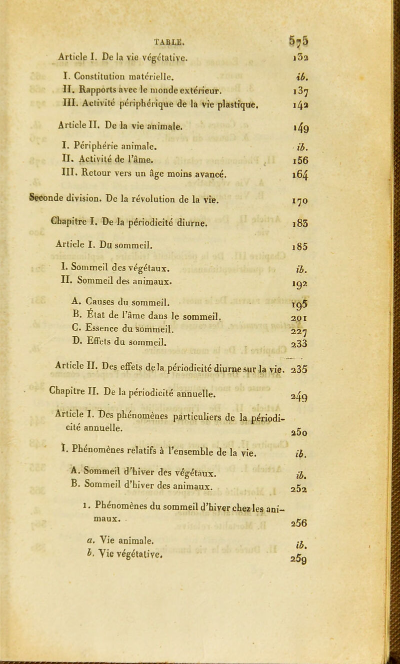 Article I. De la vie végétative. i3a I. Constitution matérielle. ib. II. Rapports avec le monde extérieur. 137 III. Activité périphérique de la vie plastique. 14a Article II. De la vie animale. i49 I. Périphérie animale. ib. II. Activité de lame. i56 III. Retour vers un âge moins avancé. 164 Seconde division. De la révolution de la vie. 170 Chapitre I. De la périodicité diurne. i83 Article I. Du sommeil. i85 I. Sommeil des végétaux. ib. II. Sommeil des animaux. ig2 A. Causes du sommeil. ig5 B. État de l'âme dans le sommeil. 201 C. Essence du sommeil. 227 D. Effets du sommeil. 233 Article IL Des effets delà périodicité diurne sur la vie. 235 Chapitre IL De la périodicité annuelle. 249 Article I. Des phénomènes particuliers de la périodi- cité annuelle. ag0 I. Phénomènes relatifs à l'ensemble de la vie. ib. A. Sommeil d'hiver des végétaux. B. Sommeil d'hiver des animaux. 252 1. Phénomènes du sommeil d'hiver chez les ani- maux. 2g6 a. Vie animale. b. Yie végétative. -5 '