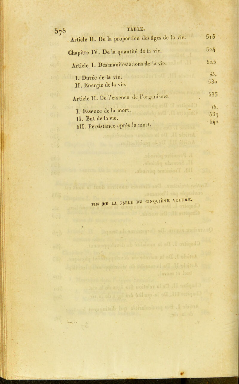 Article II. De la proportion des âges de la vie Chapitre IV. De la quantité do la vie. Article I. Des manifestations de là'vie. I. Durée de la vie. II. Energie de la vie. Article IT. De l'essence de l'organisme: I. Essence de la mort. II. But delà vie. III. Persistance après la mort. »£ LA XAELlî D« CIHQÏIIMM