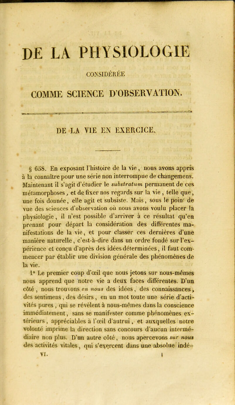 DE LA PHYSIOLOGIE CONSIDÉRÉE COMME SCIENCE D'OBSERVATION. DE LA VIE EN EXERCICE. § 608. En exposant l'histoire de la vie, nous avons appris à la connaître pour une série non interrompue de changemens. Maintenant il s'agit d'étudier le substratum permanent de ces métamorphoses, et de fixer nos regards sur la vie, telle que, une fois donnée, elle agit et subsiste. Mais, sous le point de vue des sciences d'observation où nous avons voulu placer la physiologie, il n'est possible d'arriver à ce résultat qu'en prenant pour départ la considération des différentes ma- nifestations de la vie, et pour classer ces dernières d'une manière naturelle, c'est-à-dire dans un ordre fondé sur l'ex- périence et conçu d'après des idées déterminées, il faut com- mencer par établir une division générale des phénomènes de la vie. 1° Le premier coup d'oeil que nous jetons sur nous-mêmes nous apprend que notre vie a deux faces différentes. D'un côté , nous trouvons en nous des idées, des connaissances, des sentimens, des désirs, en un mot toute une série d'acti- vités pures , qui se révèlent à nous-mêmes dans la conscience immédiatement, sans se manifester comme phénomènes ex- térieurs , appréciables à l'œil d'autrui, et auxquelles notre volonté imprime la direction sans concours d'aucun intermé- diaire non plus. D'un autre côté, nous apercevons sur nous <Jes activités vitales, qui s'exercent dans une absolue indé-