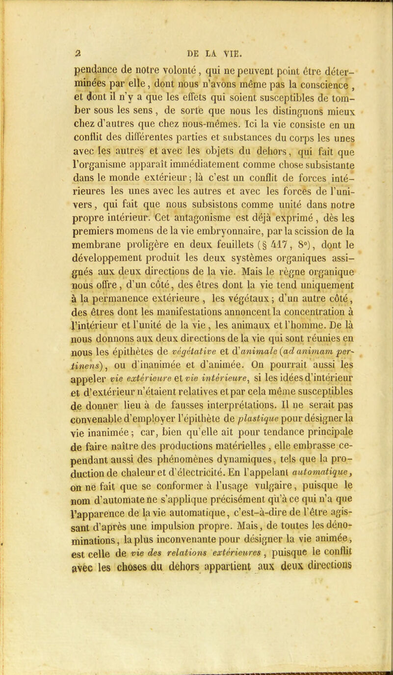 pendance de notre volonté, qui ne peuvent point cire déter- minées par elle, dont nous n'avons même pas la conscience , et dont il n'y a que les effets qui soient susceptibles de tom- ber sous les sens, de sorte que nous les distinguons mieux chez d'autres que chez nous-mêmes. Ici la vie consiste en un conflit des différentes parties et substances du corps les unes avec les autres et avec les objets du dehors, qui fait que l'organisme apparaît immédiatement comme chose subsistante dans le monde extérieur ; là c'est un conflit de forces inté- rieures les unes avec les autres et avec les forces de l'uni- vers , qui fait que nous subsistons comme unité dans notre propre intérieur. Cet antagonisme est déjà exprimé , dès les premiers momens de la vie embryonnaire, par la scission de la membrane proligère en deux feuillets ( § 417, 8°), dont le développement produit les deux systèmes organiques assi- gnés aux deux directions de la vie. Mais le règne organique nous offre, d'un côté, des êtres dont la vie tend uniquement à la permanence extérieure , les végétaux ; d'un autre côté, des êtres dont les manifestations annoncent la concentration à l'intérieur et l'unité de la vie , les animaux et l'homme. De là nous donnons aux deux directions de la vie qui sont réunies en nOUS les épithètes de végétative et d'animale (ad animant per~ tinens), ou d'inanimée et d'animée. On pourrait aussi les appeler vie extérieure et vie intérieure, si les idées d'intérieur et d'extérieur n'étaient relatives et par cela même susceptibles de donner lieu à de fausses interprétations. 11 ne serait pas convenable d'employer l'épithète de plastique pour désigner la vie inanimée ; car, bien qu'elle ait pour tendance principale de faire naître des productions matérielles , elle embrasse ce- pendant aussi des phénomènes dynamiques, tels que la pro- duction de chaleur et d'électricité. En l'appelant automatique, on ne fait que se conformer à l'usage vulgaire, puisque le nom d'automate ne s'applique précisément qu'à ce qui n'a que l'apparence de la vie automatique, c'est-à-dire de l'être agis- sant d'après une impulsion propre. Mais, de toutes les déno- minations, la plus inconvenante pour désigner la vie animée, est celle de vie des relations extérieures, puisque le conflit avec les choses du dehors appartient aux deux directions