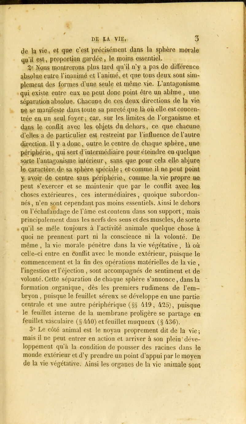 de la vie, et que c'est précisément dans la sphère morale qu'il est, proportion gardée , le moins essentiel. 2° àous montrerons plus tard qu'il n'y a pas de différence absolue entre l'inanimé et ranimé, et que tous deux sont sim- plement des formes d'une seule et même vie. L'antagonisme qui existe entre eux ne peut donc point être un abîme , une séparation absolue. Chacune de ces deux directions de la vie ne se manifeste dans toute sa pureté que là où elle est concen- trée en un seul foyer; car, sur les limites de l'organisme et dans le conflit avec les objets du dehors, ce que chacune d'elles a de particulier est restreint par l'influence de l'autre direction. Il y a donc, outre le centre de chaque sphère, une périphérie, qui sert d'intermédiaire pour éteindre en quelque sorte l'antagonisme intérieur, sans que pour cela elle abjure le caractère de sa sphère spéciale ; et comme il ne peut point y avoir de centre sans périphérie, comme la vie propre ne peut s'exercer et se maintenir que par le conflit avec les choses extérieures, ces intermédiaires, quoique subordon- nés, n'en sont cependant pas moins essentiels. Ainsi le dehors ou l'échafaudage del'àme est contenu dans son support, mais principalement dans les nerfs des sens et des muscles, de sorte qu'il se mêle toujours à l'activité animale quelque chose à quoi ne prennent part ni la conscience ni la volonté. De même , la vie morale pénètre dans la vie végétative, là où celle-ci entre en conflit avec le monde extérieur, puisque le commencement et la fin des opérations matérielles de la vie , l'ingestion et l'éjection, sont accompagnés de sentiment et de volonté. Cette séparation de chaque sphère s'annonce, dans la formation organique, dès les premiers rudimens de l'em- bryon , puisque le feuillet séreux se développe en une partie centrale et une autre périphérique (§§ 419, 425), puisque le feuillet interne de la membrane proligère se partage en feuillet vasculaire (§ 440) et feuillet muqueux (§ 436). 3° Le côté animal est le noyau proprement dit de la vie ; mais il ne peut entrer en action et arriver à son plein déve- loppement qu'à la condition de pousser des racines dans le monde extérieur et d'y prendre un point d'appui par le moyen de la vie végétative. Ainsi les organes de la vie animale sont