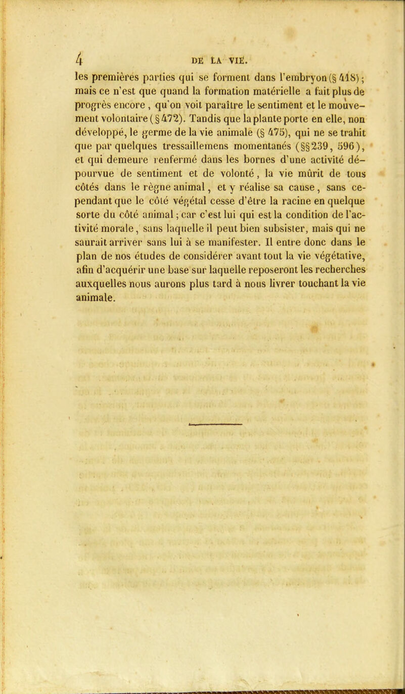 les premières parties qui se forment dans l'embryon (§ 418) ; mais ce n'est que quand la formation matérielle a fait plus de progrès encore, qu'on voit paraître le sentiment et le mouve- ment volontaire ( § 472). Tandis que la plante porte en elle, non développé, le germe de la vie animale (§ 475), qui ne se trahit que par quelques tressaillemens momentanés (§§239, 596), et qui demeure renfermé dans les bornes d'une activité dé- pourvue de sentiment et de volonté, la vie mûrit de tous côtés dans le règne animal, et y réalise sa cause, sans ce- pendant que le côlé végétal cesse d'être la racine en quelque sorte du côté animal ; car c'est lui qui est la condition de l'ac- tivité morale, sans laquelle il peut bien subsister, mais qui ne saurait arriver sans lui à se manifester. Il entre donc dans le plan de nos études de considérer avant tout la vie végétative, afin d'acquérir une base sur laquelle reposeront les recherches auxquelles nous aurons plus tard à nous livrer touchant la vie animale.