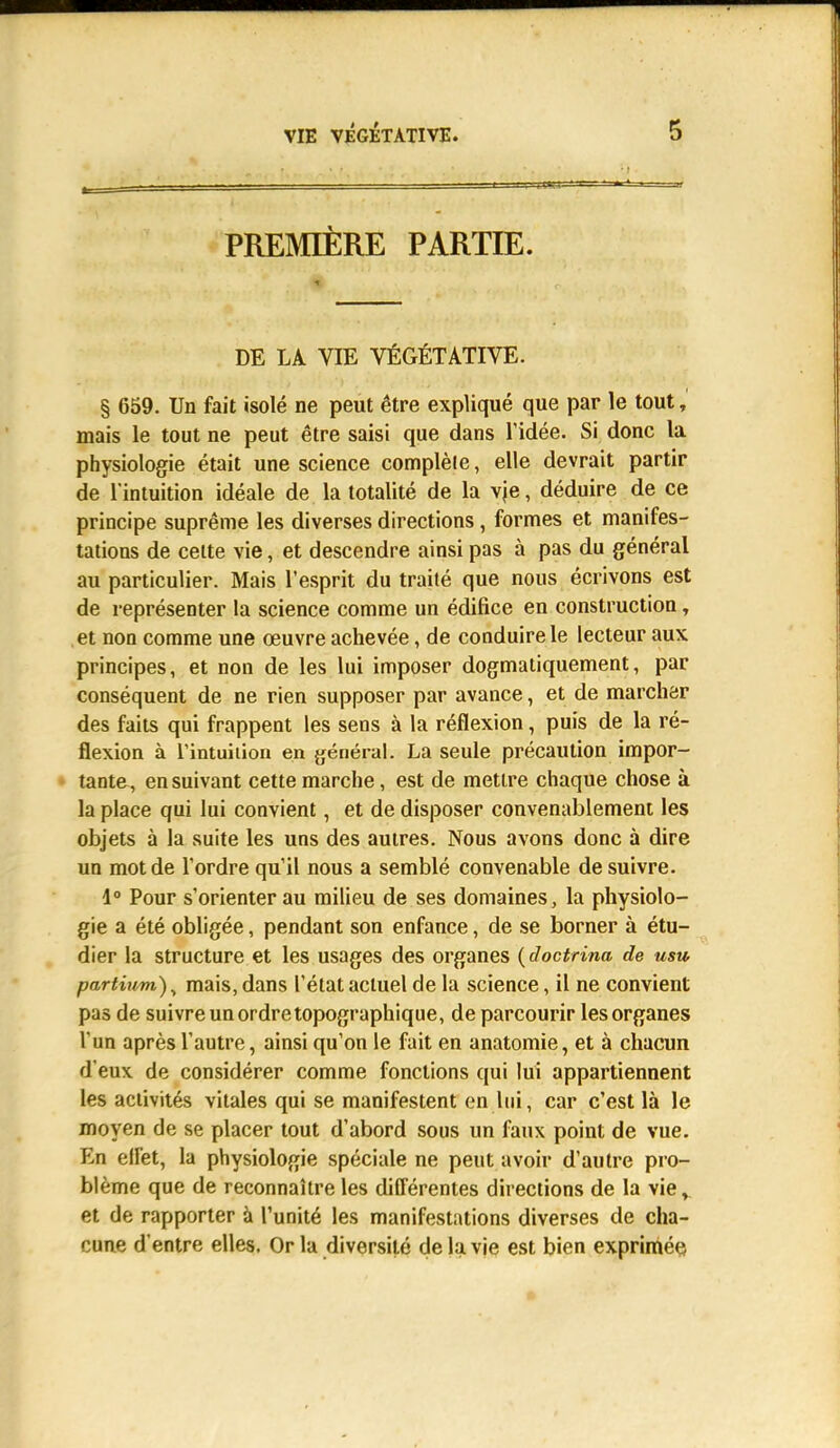 PREMIÈRE PARTIE. DE LA VIE VÉGÉTATIVE. § 659. Un fait isolé ne peut être expliqué que par le tout, mais le tout ne peut être saisi que dans l'idée. Si donc la physiologie était une science complèle, elle devrait partir de l'intuition idéale de la totalité de la vie, déduire de ce principe suprême les diverses directions, formes et manifes- tations de celte vie, et descendre ainsi pas à pas du général au particulier. Mais l'esprit du traité que nous écrivons est de représenter la science comme un édifice en construction, et non comme une œuvre achevée, de conduire le lecteur aux principes, et non de les lui imposer dogmatiquement, par conséquent de ne rien supposer par avance, et de marcher des faits qui frappent les sens à la réflexion, puis de la ré- flexion à Tintuiiion en général. La seule précaution impor- tante, ensuivant cette marche, est de mettre chaque chose à la place qui lui convient, et de disposer convenablement les objets à la suite les uns des autres. Nous avons donc à dire un mot de l'ordre qu'il nous a semblé convenable de suivre. 1° Pour s'orienter au milieu de ses domaines, la physiolo- gie a été obligée, pendant son enfance, de se borner à étu- dier la structure et les usages des organes (doctrina de usu partium)y mais, dans l'état actuel de la science, il ne convient pas de suivre un ordre topographique, de parcourir les organes l'un après l'autre, ainsi qu'on le fait en anatomie, et à chacun d'eux de considérer comme fonctions qui lui appartiennent les activités vitales qui se manifestent en lui, car c'est là le moyen de se placer tout d'abord sous un faux point de vue. En effet, la physiologie spéciale ne peut avoir d'autre pro- blème que de reconnaître les différentes directions de la viev et de rapporter à l'unité les manifestations diverses de cha- cune d'entre elles. Or la diversité de la vie est bien exprimée