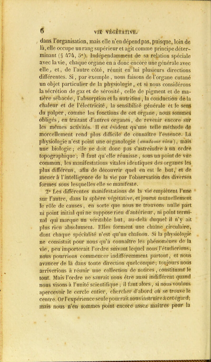 , dans l'organisation, mais elle n'en dépend pas, puisque, loin de là, elle occupe un rang supérieur et agit comme principe déter- minant (§ 474, 5°). Indépendamment de sa relation spéciale avec la vie, chaque organe en a donc encore une générale avec elle, et, de l'autre côté, réunit en lui plusieurs directions différentes. Si, par exemple, nous faisons de l'organe cutané un objet particulier de la physiologie, et si nous considérons la sécrétion de gaz et de sérosité, celle de pigment et de ma- tière sébacée, l'absorption et la nutrition, la conduction de la chaleur et de l'électricité, la sensibilité générale et le sens du palper, comme les fonctions de cet organe, nous sommes obligés, en traitant d'autres organes, de revenir encore sur les mêmes activités. Il est évident qu'une telle méthode de morcellement rend plus difficile de connaître l'essence. La physiologie n'est point une organologie (anatome viva), niais une biologie ; elle ne doit donc pas s'astreindre à un ordre topographique ; îl faut qu'elle réunisse, sous un point de vue commun, les manifestations vitales identiques des organes les plus différens, afin de découvrir quel en est le but, et de mener à l'intelligence de la vie par l'observation des diverses formes sous lesquelles elle se manifeste. 2° Les différentes manifestations de la vie empiètent l'une sur l'autre, dans la sphère végétative, et jouent mutuellement le rôle de causes, en sorte que nous ne trouvons nulle part ni point initial qui ne suppose rien d'antérieur, ni point termi- nal qui marque un véritable but, au-delà duquel il n'y ait plus rien absolument. Elles forment une chaîne circulaire, dont chaque spécialité n'est qu'un chaînon. Si la physiologie ne consistait pour nous qu'à connaître les phénomènes de la vie, peu importerait l'ordre suivant lequel nous l'étudierions; nous pourrions commencer indifféremment partout, et nous avancer de là dans toute direction quelconque; toujours nous arriverions à réunir une collection de notices, constituant le tout. Mais l'ordre ne saurait nous être aussi indifférent quand nous visons à l'unité scientifique ; il faut alors, si nous voulons apercevoir le cercle entier, chercher d'abord on se trouve le centre. Or l'expérience seule pourrait nous instruire à cet égard; mais nous n'en sommes point encore assez maîtres pour la