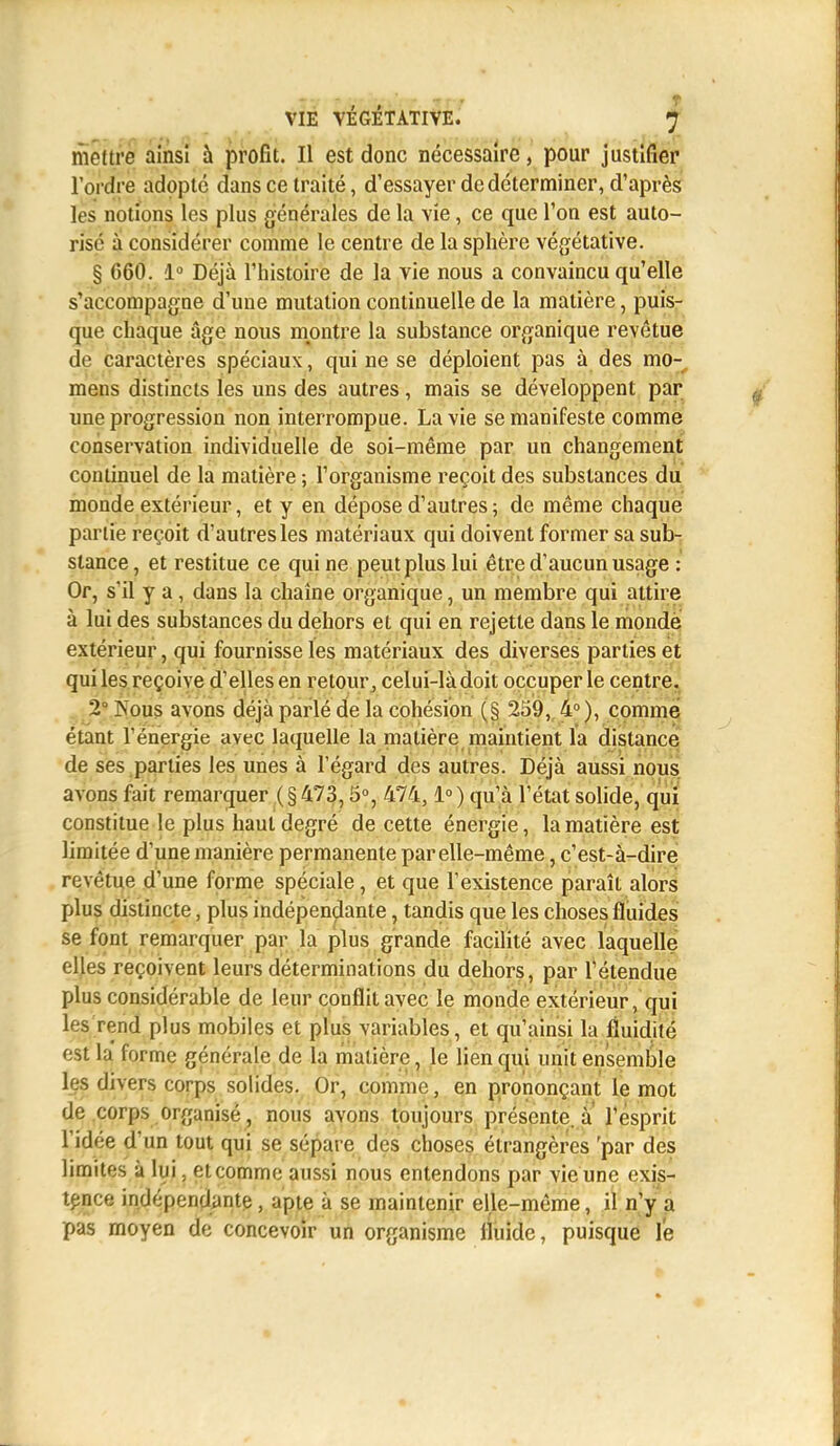 mettre ainsi à profit. Il est donc nécessaire, pour justifier l'ordre adopté dans ce traité, d'essayer de déterminer, d'après les notions les plus générales de la vie, ce que l'on est auto- risé à considérer comme le centre de la sphère végétative. § 660. 1° Déjà l'histoire de la vie nous a convaincu qu'elle s'accompagne d'une mutation continuelle de la matière, puis- que chaque âge nous montre la substance organique revêtue de caractères spéciaux, qui ne se déploient pas à des mo- mens distincts les uns des autres, mais se développent par une progression non interrompue. La vie se manifeste comme conservation individuelle de soi-même par un changement continuel de la matière ; l'organisme reçoit des substances du monde extérieur, et y en dépose d'autres ; de même chaque partie reçoit d'autres les matériaux qui doivent former sa sub- stance , et restitue ce qui ne peut plus lui être d'aucun usage : Or, s'il y a , dans la chaîne organique, un membre qui attire à lui des substances du dehors et qui en rejette dans le monde extérieur, qui fournisse les matériaux des diverses parties et qui les reçoive d'elles en retour, celui-là doit occuper le centre. 2° Pûms avons déjà parlé de la cohésion (§ 259, 4°), comme étant l'énergie avec laquelle la matière maintient la distance de ses parties les unes à l'égard des autres. Déjà aussi nous avons fait remarquer ( § 473,5°, 474,1° ) qu'à l'état solide, qui constitue le plus haut degré de cette énergie, la matière est limitée d'une manière permanente par elle-même, c'est-à-dire revêtue d'une forme spéciale, et que l'existence paraît alors plus distincte, plus indépendante, tandis que les choses fluides se font remarquer par la plus grande facilité avec laquelle elles reçoivent leurs déterminations du dehors, par l'étendue plus considérable de leur conflit avec le monde extérieur, qui les rend plus mobiles et plus variables, et qu'ainsi la fluidité est la forme générale de la matière, le lien qui unit ensemble les divers corps solides. Or, comme, en prononçant le mot de corps organisé, nous avons toujours présente, à l'esprit l'idée d'un tout qui se sépare des choses étrangères 'par des limites à lui. et comme aussi nous entendons par vie une exis- tence indépendante, apte à se maintenir elle-même, il n'y a pas moyen de concevoir un organisme fluide, puisque le