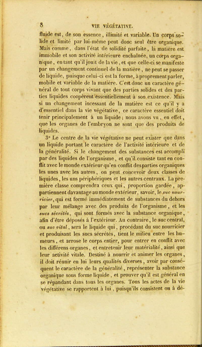 fluide est, de son essence, illimité et variable. Un corps so- lide et limité par lui-même peut donc seul être organique. Mais comme, dans l'état de solidité parfaite, la matière est immobile et son activité intérieure enchaînée, un corps orga- nique, entant qu'il jouit de la vie, et que celle-ci se manifeste par un changement continuel de la matière, ne peut se passer de liquide, puisque celui-ci est la forme, à proprement parler, mobile et variable de la matière. C'est donc un caractère gé- néral de tout corps vivant que des parties solides et des par- ties liquides coopèrent essentiellement à son existence. Mais si un changement incessant de la matière est ce qu'il y a d'essentiel dans la vie végétative, ce caractère essentiel doit tenir principalement à un liquide ; nous avons vu , en effet, que les organes de l'embryon ne sont que des produits de liquides. 3° Le centre de la vie végétative ne peut exister que dans un liquide portant le caractère de l'activité intérieure et de la généralité. Si le changement des substances est accompli par des liquides de l'organisme, et qu'il consiste tant en con- flit avec le monde extérieur qu'en conflit des parties organiques les unes avec les autres, on peut concevoir deux classes de liquides, les uns périphériques et les autres centraux. La pre- mière classe comprendra ceux qui, proportion gardée, ap- partiennent davantage au monde extérieur, savoir, le suc nour- ricier, qui est formé immédiatement de substances du dehors par leur mélange avec des produits de l'organisme, et les sucs sécrétés, qui sont formés avec la substance organique, afin d'être déposés à l'extérieur. Au contraire, le suc central, ou suc vital, sera le liquide qui, procédant du suc nourricier et produisant les sucs sécrétés, tient le milieu entre les hu- meurs , et arrose le corps entier, pour entrer en conflit avec les différens organes, et entretenir leur matérialité, ainsi que leur activité vitale. Destiné à nourrir et animer les organes, il doit réunir en lui leurs qualités diverses, avoir par consé- quent le caractère de la généralité, représenter la substance organique sous forme liquide , et prouver qu'il est général en se répandant dans tous les organes. Tous les actes de la vie végétative se rapportent à lui, puisqu'ils consistent ou à dé-