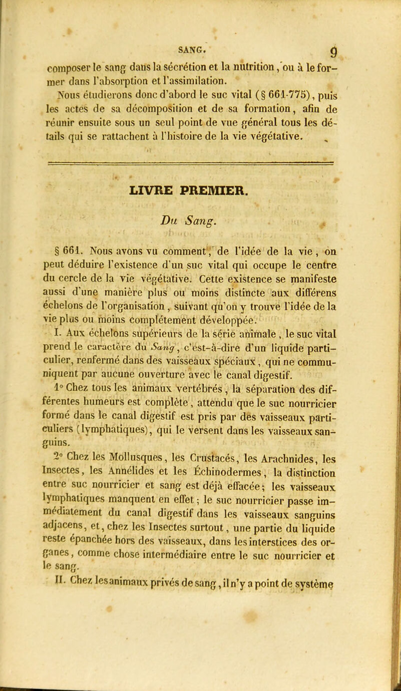SANG. Q composer le sang dans la sécrétion et la nutrition ,'ou à le for- mer dans l'absorption et l'assimilation. Nous étudierons donc d'abord le suc vital (§ 661-775), puis les actes de sa décomposition et de sa formation, afin de réunir ensuite sous un seul point de vue général tous les dé- tails qui se rattachent à l'histoire de la vie végétative. LIVRE PREMIER. Du Sang. § 661. Nous avons vu comment, de l'idée de la vie, on peut déduire l'existence d'un suc vital qui occupe le centre du cercle de la vie végétative. Cette existence se manifeste aussi d'une manière plus ou moins distincte aux différens échelons de l'organisation, suivant qu'on y trouve l'idée de la vie plus ou moins complètement développée. I. Aux échelons supérieurs de la série animale, le suc vital prend le caractère du Sang, c'est-à-dire d'un liquide parti- culier, renfermé dans des vaisseaux spéciaux, qui ne commu- niquent par aucune ouverture avec le canal digestif. 1° Chez tous les animaux vertébrés , la séparation des dif- férentes humeurs est complète, attendu que le suc nourricier formé dans le canal digestif est pris par des vaisseaux parti- culiers (lymphatiques), qui le versent dans les vaisseaux san- guins. 2° Chez les Mollusques, les Crustacés, les Arachnides, les Insectes, les Annélides et les Échinodermes, la distinction entre suc nourricier et sang est déjà effacée; les vaisseaux lymphatiques manquent en effet ; le suc nourricier passe im- médiatement du canal digestif dans les vaisseaux sanguins adjacens, et, chez les Insectes surtout, une partie du liquide reste épanchée hors des vaisseaux, dans les interstices des or- ganes , comme chose intermédiaire entre le suc nourricier et le sang. II. Chez les animaux privés de sang, il n'y a point de système